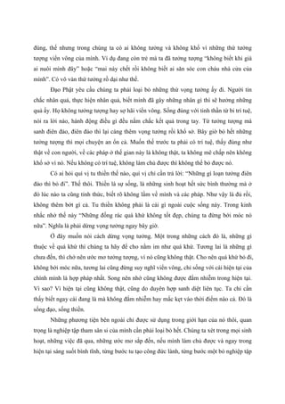 đúng, thế nhưng trong chúng ta có ai không tưởng và không khổ vì những thứ tưởng
tượng viển vông của mình. Ví dụ đang còn trẻ mà ta đã tưởng tượng “không biết khi già
ai nuôi mình đây” hoặc “mai này chết rồi không biết ai săn sóc con cháu nhà cửa của
mình”. Có vô vàn thứ tưởng rồ dại như thế.
Đạo Phật yêu cầu chúng ta phải loại bỏ những thứ vọng tưởng ấy đi. Người tin
chắc nhân quả, thực hiện nhân quả, biết mình đã gây những nhân gì thì sẽ hưởng những
quả ấy. Họ không tưởng tượng hay sợ hãi viển vông. Sống đúng với tinh thần từ bi trí tuệ,
nói ra lời nào, hành động điều gì đều nắm chắc kết quả trong tay. Từ tưởng tượng mà
sanh điên đảo, điên đảo thì lại càng thêm vọng tưởng rồi khổ sở. Bây giờ bỏ hết những
tưởng tượng thì mọi chuyện an ổn cả. Muốn thế trước ta phải có trí tuệ, thấy đúng như
thật về con người, về các pháp ở thế gian này là không thật, ta không mê chấp nên không
khổ sở vì nó. Nếu không có trí tuệ, không làm chủ được thì không thể bỏ được nó.
Có ai hỏi quí vị tu thiền thế nào, quí vị chỉ cần trả lời: “Những gì loạn tưởng điên
đảo thì bỏ đi”. Thế thôi. Thiền là sự sống, là những sinh hoạt hết sức bình thường mà ở
đó lúc nào ta cũng tỉnh thức, biết rõ không lầm về mình và các pháp. Như vậy là đủ rồi,
không thêm bớt gì cả. Tu thiền không phải là cái gì ngoài cuộc sống này. Trong kinh
nhắc nhở thế này “Những đống rác quá khứ không tốt đẹp, chúng ta đừng bới móc nó
nữa”. Nghĩa là phải dừng vọng tưởng ngay bây giờ.
Ở đây muốn nói cách dừng vọng tưởng. Một trong những cách đó là, những gì
thuộc về quá khứ thì chúng ta hãy để cho nằm im như quá khứ. Tương lai là những gì
chưa đến, thì chớ nên ước mơ tưởng tượng, vì nó cũng không thật. Cho nên quá khứ bỏ đi,
không bới móc nữa, tương lai cũng đừng suy nghĩ viển vông, chỉ sống với cái hiện tại của
chính mình là hợp pháp nhất. Song nên nhớ cũng không được đắm nhiễm trong hiện tại.
Vì sao? Vì hiện tại cũng không thật, cũng do duyên hợp sanh diệt liên tục. Ta chỉ cần
thấy biết ngay cái đang là mà không đắm nhiễm hay mắc kẹt vào thời điểm nào cả. Đó là
sống đạo, sống thiền.
Những phương tiện bên ngoài chỉ được sử dụng trong giới hạn của nó thôi, quan
trọng là nghiệp tập tham sân si của mình cần phải loại bỏ hết. Chúng ta xét trong mọi sinh
hoạt, những việc đã qua, những ước mơ sắp đến, nếu mình làm chủ được và ngay trong
hiện tại sáng suốt bình tĩnh, từng bước tu tạo công đức lành, từng bước một bỏ nghiệp tập
 