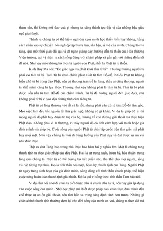 tham sân, thì không nói đạo quả gì nhưng ta cũng thành tựu địa vị của những bậc giác
ngộ giải thoát.
Thành ra chúng ta có thể kiểm nghiệm xem mình học thiền tiến hay không, bằng
cách nhìn vào sự chuyển hóa nghiệp tập tham lam, sân hận, si mê của mình. Chúng tôi tin
rằng, qua một thời gian dài quí vị đã nghe giảng dạy, hướng dẫn tu thiền của Hòa thượng
Viện trưởng, quí vị nhận ra cách sống đúng với chánh pháp và gần gũi với những điều tôi
đã nói. Như vậy mới không hổ thẹn là người con Phật, nhất là Phật tử tu thiền.
Kinh Duy Ma nói: “Do giác ngộ mà phát khởi tâm từ bi”. Thường thường người tu
phải có tâm từ bi. Tâm từ bi chân chính phát xuất từ tâm Bồ-đề. Nhiều Phật tử không
hiểu chữ từ bi trong đạo Phật, nên cứ thương tràn trề lai láng, thấy ai cũng thương, người
ta khổ mình cũng bi lụy theo. Thương như vậy không phải là tâm từ bi. Tâm từ bi phải
được uốn nắn từ tâm Bồ-đề của chính mình. Từ bi để hướng người đến giác đạo, chứ
không phải từ bi vì xoa dịu những tình cảm riêng tư.
Phật tử có lòng thương với tất cả là tốt, nhưng phải căn cứ từ tâm Bồ-đề làm gốc.
Mọi việc làm đều bắt nguồn từ tâm giác ngộ, không có gì khác. Ví dụ ta giúp đỡ ai thì
mong người đó phát huy được trí tuệ của họ, hướng về con đường giải thoát mà thực hiện
Phật đạo. Không phải vì ta thương, vì thấy người đó có tình cảm hợp với mình hoặc gia
đình mình mà giúp họ. Cuộc sống của người Phật tử phải lập cước trên tâm giác mà phát
huy mọi mặt. Như vậy chúng ta mới đi đúng hướng của Phật dạy và đạt được sự an vui
như đức Phật.
Thật ra chữ Tăng bảo trong nhà Phật bao hàm hai ý nghĩa lớn. Một là chúng tăng
thanh tịnh tu theo giáo pháp của đức Phật. Hai là sự trong sạch, hoan hỷ, hòa thuận trong
lòng của chúng ta. Phật tử có thể buông bỏ hết phiền não, tha thứ cho mọi người, sống
vui vẻ tương trợ nhau. Đó là tinh thần hòa hợp, hoan hỷ, thanh tịnh của Tăng. Người Phật
tử ngay trong sinh hoạt của gia đình mình, sống đúng với tinh thần chánh pháp, thể hiện
cuộc sống hoàn toàn thanh tịnh giải thoát. Đó là quí vị sống theo tinh thần Tam bảo rồi.
Ví dụ như nói nhờ đi chùa ta biết được đâu là chánh đâu là tà, nên bây giờ áp dụng
vào cuộc sống của mình. Nhờ học pháp mà biết được pháp nào chân thật, đưa mình đến
chỗ thực sự an ổn giải thoát, nên tâm hồn ta trong sáng định tỉnh hơn trước. Những gì
chân chính thanh tịnh thường đem lại cho đời sống của mình an vui, chúng ta theo đó mà
 