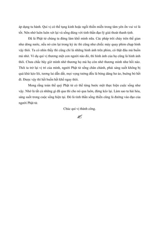 áp dụng tu hành. Quí vị có thể tụng kinh hoặc ngồi thiền miễn trong tâm yên ổn vui vẻ là
tốt. Nên nhớ luôn luôn xét lại và sống đúng với tinh thần đạo lý giải thoát thanh tịnh.
Đã là Phật tử chúng ta đừng làm khổ mình nữa. Các pháp trôi chảy trên thế gian
như dòng nước, nếu nó còn lại trong ký ức thì cũng như chiếc máy quay phim chụp hình
vậy thôi. Ta có nhìn thấy thì cũng chỉ là những hình ảnh trên phim, có thật đâu mà buồn
mà nhớ. Ví dụ quí vị thương một con người nào đó, thì hình ảnh của họ cũng là hình ảnh
thôi. Chưa chắc bây giờ mình nhớ thương họ mà họ còn nhớ thương mình như hồi nào.
Thôi ta trở lại vị trí của mình, người Phật tử sống chân chánh, phải sáng suốt không bị
quá khứ kéo lôi, tương lai dẫn dắt, mọi vọng tưởng đều là bóng dáng hư ảo, buông bỏ hết
đi. Được vậy thì hết buồn hết khổ ngay thôi.
Mong rằng toàn thể quý Phật tử có thể từng bước một thực hiện cuộc sống như
vậy. Nhớ là tất cả những gì đã qua thì cho nó qua luôn, đừng kéo lại. Làm sao ta hài hòa,
sáng suốt trong cuộc sống hiện tại. Đó là tinh thần sống thiền cũng là đường vào đạo của
người Phật tử.
Chúc quí vị thành công.
 
