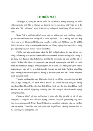 TU MIÊN MẬT
Về chuyện tu, chúng tôi đã nói nhiều lần với Phật tử, nhưng hôm nay tôi muốn
nhấn mạnh đến tinh thần tu liên tục, mà danh từ chuyên môn trong nhà Thiền gọi là Tu
Miên Mật. Chữ “miên mật” nghĩa là dệt dài hay phẳng dài, ý nói không để xen hở thứ gì
khác.
Nhiều Phật tử nghĩ rằng chỉ có người xuất gia mới tu miên mật, còn hàng cư sĩ tại
gia đa đoan nhiều việc nên không thể tu miên mật được. Thật ra không phải vậy. Tuy
nhiên việc tu nói thì dễ, mà bắt đầu công phu cho có phẩm chất thì không phải dễ, rất khó.
Bởi vì tâm niệm chúng ta thường đổi thay liên tục, không ngừng chút nào, luôn cả trong
giấc ngủ cũng vậy, nên mới có chuyện chiêm bao.
Có khi buổi sáng mình siêng năng tha thiết tu hành, nhưng tới trưa lại hơi lười
biếng. Nếu không có thiện hữu tri thức nhắc nhở cảnh tỉnh thì mình buông luôn. Chúng ta
có chung một điểm dở này, là luôn bao che tha thứ cho mình, mà khắt khe khó dễ với
người. Các bậc hiền thánh xưa thường có cuộc sống rất nghiêm ngặt, khắc khổ với chính
mình, tha thứ khoan dung độ lượng với người. Đó là điểm khác nhau giữa người xưa và
chúng ta ngày nay. Vì vậy ta tu hoài mà vẫn chưa an lạc, giải thoát. Tu là tự mình khắc
phục, những gì dở của mình phải bỏ, những gì hay của người phải học. Tu học bằng tâm
thành của chính mình.
Tu miên mật là tu làm sao? Phiền não chính là vấn đề làm cho mình bực bội, khó
chịu, ăn ngủ không yên. Mà phiền não từ đâu có? Từ sự mê lầm của chúng ta. Không
sáng là mê lầm. Do mê lầm nên nhận định không chính xác. Do nhận định không chính
xác nên lời nói và hành động cũng trái quấy theo. Nói chung từ vô minh mà ba nghiệp
không thanh tịnh.
Chúng ta biết rõ gốc của sự khổ đau là phiền não, bây giờ đối với bất cứ hiện
tượng nào, ta cũng đều phải kiểm soát thật kỹ. Tỉnh táo, sáng suốt quán xét kỹ càng tất cả
hiện tượng chung quanh để thấy được lẽ thật, đừng bao giờ để những ảo giác xen vào làm
méo mó sự thật. Từ mê lầm phát sanh phiền não, do phiền não lại càng thêm mê lầm, cứ
thế vần xoay khổ chồng thêm khổ.
 