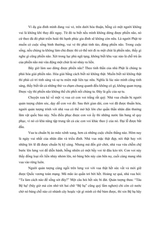 Ví dụ gia đình mình đang vui vẻ, trên dưới hòa thuận, bỗng có một người không
vui là không khí thay đổi ngay. Từ đó ta biết nếu mình không dừng được phiền não, nó
cứ theo đà đó phát triển hoài thì hạnh phúc gia đình sẽ không còn nữa. Là người Phật tử
muốn có cuộc sống bình thường, vui vẻ thì phải tỉnh táo, đừng phiền não. Trong cuộc
sống, nếu chúng ta không làm chủ được thì có thể nói đi ra một chút là phiền não, thấy gì
nghe gì cũng phiền não. Xét trong lục phủ ngũ tạng, không biết khu vực nào là chỗ trú ẩn
của phiền não mà vừa động một chút là nó nhảy ra liền.
Bây giờ làm sao dừng được phiền não? Theo tinh thần của nhà Phật là chúng ta
phải hóa giải phiền não. Hóa giải bằng cách biết nó không thật. Muốn biết nó không thật
thì phải có trí tỉnh sáng và sự tu miên mật liên tục nữa. Nghĩa là lúc nào mình cũng tỉnh
sáng, thấy biết tất cả những thứ va chạm chung quanh đều không có gì, không quan trọng.
Được vậy thì phiền não không thể chi phối nổi chúng ta. Đây là gốc của sự tu.
Chuyện xưa kể về một vị vua có con voi trắng rất quý. Nhà vua chuẩn bị người
quản tượng chăm sóc, dạy dỗ con voi đó. Sau thời gian dài, con voi đã được thuần hóa,
người quản tượng trình với nhà vua có thể mở hội lớn cho quần thần nhân dân thưởng
lãm vật quốc bảo này. Nếu điều phục được con voi ấy thì những nước lân bang sẽ quy
phục, vì nó có khả năng tập trung tất cả các con voi khác theo ý của nó. Đại lễ được bắt
đầu.
Vua ta chuẩn bị áo mão xênh xang, hơn cả những cuộc chiến thắng nào. Hôm nay
là ngày vui nhất của nhân dân và triều đình. Nhà vua mặc thật đẹp, nói thật hay với
những lời lẽ đã được chuẩn bị kỹ càng. Nhưng mà đến giờ chót, nhà vua vừa chễm chệ
bước lên lưng voi để diễn hành, bỗng nhiên có một bầy voi từ đâu kéo tới. Con voi này
thấy đồng loại rồi liền nhảy nhỏm lên, nó báng bên này càn bên nọ, cuối cùng mang nhà
vua vào rừng luôn.
Người quản tượng cùng ngồi trên lưng voi với vua thật hết sức vất vả mới giữ
được Quốc vương toàn mạng. Mũ mão áo quần tơi bời hết. Hoảng sợ quá, nhà vua hỏi:
“Ta làm cách nào để sống sót đây?” Một câu hỏi hết sức bi đát. Quản tượng thưa: “Tâu
Bệ hạ! (bây giờ mà còn nhớ tới hai chữ “Bệ hạ” cũng quý lắm nghen) chỉ còn có nước
chờ nó báng chỗ nào có nhánh cây hoạêc vật gì mình có thể bám được, thì xin Bệ hạ hãy
 