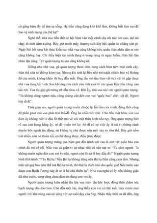 cố gắng bám lấy để tìm sự sống. Hạ thần cũng đang khó khổ lắm, không biết làm sao để
bảo vệ sinh mạng của Bệ hạ!”
Nghe thế, nhà vua liền chờ cơ hội bám vào một cành cây rồi trèo lên cao, đợi nó
chạy đi mới dám xuống. Bấy giờ mình mẩy thương tích đầy hết, quần áo chẳng còn gì.
Ngày hội hồi sáng kết thúc kiểu nào nhà vua cũng không biết, quần thần nhân dân ra sao
cũng không hay. Chỉ thấy hiện tại mình đang ở trong rừng rú nguy hiểm, thân thể đau
nhức tận cùng. Tên quản tượng ra sao cũng không rõ.
Giống như nhà vua, gã quản tượng thoát thân bằng cách bám trên một cành cây,
thân thể nhừ tử không kém vua. Nhưng khi tỉnh lại liền nhớ tới trách nhiệm bảo vệ Hoàng
đế của mình, không khéo thì bay đầu mất. Ông lần mò tìm theo vết tích cũ thì gặp được
nhà vua đang bất tỉnh. Sau khi ông tìm cách cứu tỉnh vua thì các quan Đại thần cũng vừa
kéo tới. Vua tôi gặp gỡ mừng rỡ dẫn nhau về. Khi ấy, nhà vua nói với người quản tượng:
“Ta không dùng ngươi nữa, cũng chẳng cần đến con voi “quốc bảo” chết tiệt đó. Ngươi
hãy đi đi”.
Thời gian sau, người quản tượng muốn chuộc lại lỗi lầm của mình, đồng thời cũng
để phấn phát nhà vua phát tâm Bồ-đề. Ông ẩn nhẫn hết mức. Cho đến một hôm, con voi
điên ấy không biết từ đâu lết thết mò về với một thân hình tiều tụy. Ông quản tượng biết
rõ sau cơn hung hăng ấy, nó đã thuần trở lại. Sở dĩ có sự việc ấy là tại vì những cảnh
duyên bên ngoài tác động, nó không tự chủ được nên mới xảy ra như thế. Bây giờ nếm
trải nhiều nên nó thuần rồi, có thể dùng được, điều phục được.
Người quản tượng mừng quá bậm gan đến trình với vua là con vật quốc bảo của
mình đã trở về rồi. Nhà vua cả giận vì sự nhục nhã cũ nên nạt to: “Ta cấm ngươi. Ta
không muốn nghe đến con voi ấy nữa, ngươi còn lớ xớ là bay đầu đó!” Người quản tượng
bình tĩnh trình: “Tâu Bệ hạ! Nếu Bệ hạ không dùng nữa thì hạ thần cũng cam tâm. Nhưng,
một vật quý báu như thế mà Bệ hạ bỏ đi, thì thật là thiệt thòi cho quốc gia! Nếu nước nào
được con Bạch Tượng này ắt sẽ là bá chủ thiên hạ”. Nhà vua nghe có lý nên không giận
dữ như trước, song cũng chưa dám tin dùng con voi ấy.
Người quản tượng kiên nhẫn tâu lên vua năm lần bảy lượt, đồng thời chăm sóc
bạch tượng chu đáo hơn. Cho đến một lúc, ông thấy con voi có thể xuất hiện trước mọi
người với khả năng của nó cộng với sự nuôi dạy của ông. Nhận thấy thời cơ đã đến, ông
 