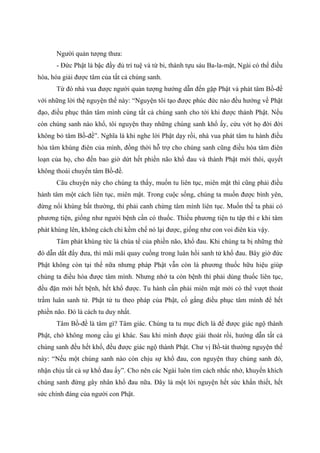 Người quản tượng thưa:
- Đức Phật là bậc đầy đủ trí tuệ và từ bi, thành tựu sáu Ba-la-mật, Ngài có thể điều
hòa, hóa giải được tâm của tất cả chúng sanh.
Từ đó nhà vua được người quản tượng hướng dẫn đến gặp Phật và phát tâm Bồ-đề
với những lời thệ nguyện thế này: “Nguyện tôi tạo được phúc đức nào đều hướng về Phật
đạo, điều phục thân tâm mình cùng tất cả chúng sanh cho tới khi được thành Phật. Nếu
còn chúng sanh nào khổ, tôi nguyện thay những chúng sanh khổ ấy, cứu vớt họ đời đời
không bỏ tâm Bồ-đề”. Nghĩa là khi nghe lời Phật dạy rồi, nhà vua phát tâm tu hành điều
hòa tâm khùng điên của mình, đồng thời hỗ trợ cho chúng sanh cũng điều hòa tâm điên
loạn của họ, cho đến bao giờ dứt hết phiền não khổ đau và thành Phật mới thôi, quyết
không thoái chuyển tâm Bồ-đề.
Câu chuyện này cho chúng ta thấy, muốn tu liên tục, miên mật thì cũng phải điều
hành tâm một cách liên tục, miên mật. Trong cuộc sống, chúng ta muốn được bình yên,
đừng nổi khùng bất thường, thì phải canh chừng tâm mình liên tục. Muốn thế ta phải có
phương tiện, giống như người bệnh cần có thuốc. Thiếu phương tiện tu tập thì e khi tâm
phát khùng lên, không cách chi kềm chế nó lại được, giống như con voi điên kia vậy.
Tâm phát khùng tức là chúa tể của phiền não, khổ đau. Khi chúng ta bị những thứ
đó dẫn dắt đẩy đưa, thì mãi mãi quay cuồng trong luân hồi sanh tử khổ đau. Bây giờ đức
Phật không còn tại thế nữa nhưng pháp Phật vẫn còn là phương thuốc hữu hiệu giúp
chúng ta điều hòa được tâm mình. Nhưng nhớ ta còn bệnh thì phải dùng thuốc liên tục,
đều đặn mới hết bệnh, hết khổ được. Tu hành cần phải miên mật mới có thể vượt thoát
trầm luân sanh tử. Phật tử tu theo pháp của Phật, cố gắng điều phục tâm mình để hết
phiền não. Đó là cách tu duy nhất.
Tâm Bồ-đề là tâm gì? Tâm giác. Chúng ta tu mục đích là để được giác ngộ thành
Phật, chớ không mong cầu gì khác. Sau khi mình được giải thoát rồi, hướng dẫn tất cả
chúng sanh đều hết khổ, đều được giác ngộ thành Phật. Chư vị Bồ-tát thường nguyện thế
này: “Nếu một chúng sanh nào còn chịu sự khổ đau, con nguyện thay chúng sanh đó,
nhận chịu tất cả sự khổ đau ấy”. Cho nên các Ngài luôn tìm cách nhắc nhở, khuyến khích
chúng sanh đừng gây nhân khổ đau nữa. Đây là một lời nguyện hết sức khẩn thiết, hết
sức chính đáng của người con Phật.
 