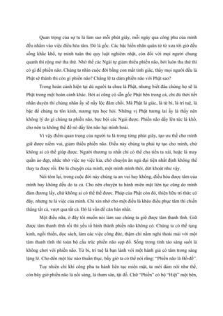 Quan trọng của sự tu là làm sao mỗi phút giây, mỗi ngày qua công phu của mình
đều nhắm vào việc điều hòa tâm. Đó là gốc. Các bậc hiền nhân quân tử từ xưa tới giờ đều
sống khắc khổ, tự mình tuân thủ quy luật nghiêm nhặt, còn đối với mọi người chung
quanh thì rộng mở tha thứ. Nhờ thế các Ngài tự giảm thiểu phiền não, bởi luôn tha thứ thì
có gì để phiền não. Chúng ta nhìn cuộc đời bằng con mắt tỉnh giác, thấy mọi người đều là
Phật sẽ thành thì còn gì phiền não? Chẳng lẽ ta dám phiền não với Phật sao?
Trong hoàn cảnh hiện tại dù người ta chưa là Phật, nhưng biết đâu chừng họ sẽ là
Phật trong một hoàn cảnh khác. Bởi ai cũng có sẵn gốc Phật bên trong cả, chỉ đủ thời tiết
nhân duyên thì chủng nhân ấy sẽ nẩy lộc đâm chồi. Mà Phật là giác, là từ bi, là trí tuệ, là
bậc để chúng ta tôn kính, nương tựa học hỏi. Những vị Phật tương lai ấy là thầy nên
không lý do gì chúng ta phiền não, bực bội các Ngài được. Phiền não dấy lên tức là khổ,
cho nên ta không thể để nó dấy lên não hại mình hoài.
Vì vậy điểm quan trọng của người tu là trong từng phút giây, tạo ưu thế cho mình
giữ được niềm vui, giảm thiểu phiền não. Điều này chúng ta phải tự tạo cho mình, chứ
không ai có thể giúp được. Người thương ta nhất chỉ có thể cho tiền ta xài, hoặc là may
quần áo đẹp, nhắc nhở việc nọ việc kia, chớ chuyện ăn ngủ đại tiện nhất định không thể
thay ta được rồi. Đó là chuyện của mình, một mình mình thôi, dứt khoát như vậy.
Nói tóm lại, trong cuộc đời này chúng ta an vui hay không, điều hòa được tâm của
mình hay không đều do ta cả. Cho nên chuyện tu hành miên mật liên tục cũng do mình
đảm đương lấy, chứ không ai có thể thế được. Pháp của Phật còn đó, thiện hữu tri thức có
đây, nhưng tu là việc của mình. Chỉ xin nhớ cho một điều là khéo điều phục tâm thì chiến
thắng tất cả, vượt qua tất cả. Đó là vấn đề căn bản nhất.
Một điều nữa, ở đây tôi muốn nói làm sao chúng ta giữ được tâm thanh tĩnh. Giữ
được tâm thanh tĩnh rồi thì yếu tố hình thành phiền não không có. Chúng ta có thể tụng
kinh, ngồi thiền, đọc sách, làm các việc công đức, thậm chí nằm nghỉ thoải mái với một
tâm thanh tĩnh thì toàn bộ cấu trúc phiền não sụp đổ. Sống trong tỉnh táo sáng suốt là
không chơi với phiền não. Từ bi, trí tuệ là bạn lành với một hành giả có tâm trong sáng
lặng lẽ. Cho đến một lúc nào thuần thục, bấy giờ ta có thể nói rằng: “Phiền não là Bồ-đề”.
Tuy nhiên chỉ khi công phu tu hành liên tục miên mật, ta mới dám nói như thế,
còn bây giờ phiền não là nổi sùng, là tham sân, tật đố. Chữ “Phiền” có bộ “Hiệt” một bên,
 