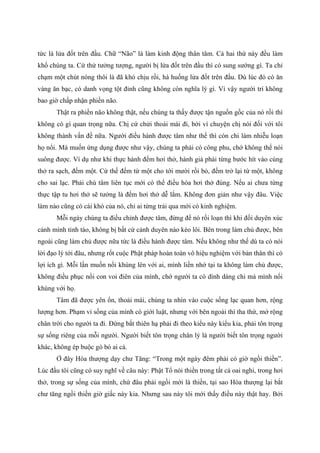 tức là lửa đốt trên đầu. Chữ “Não” là làm kinh động thân tâm. Cả hai thứ này đều làm
khổ chúng ta. Cứ thử tưởng tượng, người bị lửa đốt trên đầu thì có sung sướng gì. Ta chỉ
chạm một chút nóng thôi là đã khó chịu rồi, hà huống lửa đốt trên đầu. Dù lúc đó có ăn
vàng ăn bạc, có danh vọng tột đỉnh cũng không còn nghĩa lý gì. Vì vậy người trí không
bao giờ chấp nhận phiền não.
Thật ra phiền não không thật, nếu chúng ta thấy được tận nguồn gốc của nó rồi thì
không có gì quan trọng nữa. Chị cứ chửi thoái mái đi, bởi vì chuyện chị nói đối với tôi
không thành vấn đề nữa. Người điều hành được tâm như thế thì còn chi làm nhiễu loạn
họ nổi. Mà muốn ứng dụng được như vậy, chúng ta phải có công phu, chớ không thể nói
suông được. Ví dụ như khi thực hành đếm hơi thở, hành giả phải từng bước hít vào cùng
thở ra sạch, đếm một. Cứ thế đếm từ một cho tới mười rồi bỏ, đếm trở lại từ một, không
cho sai lạc. Phải chú tâm liên tục mới có thể điều hòa hơi thở đúng. Nếu ai chưa từng
thực tập tu hơi thở sẽ tưởng là đếm hơi thở dễ lắm. Không đơn giản như vậy đâu. Việc
làm nào cũng có cái khó của nó, chỉ ai từng trải qua mới có kinh nghiệm.
Mỗi ngày chúng ta điều chỉnh được tâm, đừng để nó rối loạn thì khi đối duyên xúc
cảnh mình tỉnh táo, không bị bất cứ cảnh duyên nào kéo lôi. Bên trong làm chủ được, bên
ngoài cũng làm chủ được nữa tức là điều hành được tâm. Nếu không như thế dù ta có nói
lời đạo lý tới đâu, nhưng rốt cuộc Phật pháp hoàn toàn vô hiệu nghiệm với bản thân thì có
lợi ích gì. Mỗi lần muốn nổi khùng lên với ai, mình liền nhớ tại ta không làm chủ được,
không điều phục nổi con voi điên của mình, chớ người ta có dính dáng chi mà mình nổi
khùng với họ.
Tâm đã được yên ổn, thoải mái, chúng ta nhìn vào cuộc sống lạc quan hơn, rộng
lượng hơn. Phạm vi sống của mình có giới luật, nhưng với bên ngoài thì tha thứ, mở rộng
chân trời cho người ta đi. Đừng bắt thiên hạ phải đi theo kiểu này kiểu kia, phải tôn trọng
sự sống riêng của mỗi người. Người biết tôn trọng chân lý là người biết tôn trọng người
khác, không ép buộc gò bó ai cả.
Ở đây Hòa thượng dạy chư Tăng: “Trong một ngày đêm phải có giờ ngồi thiền”.
Lúc đầu tôi cũng có suy nghĩ về câu này: Phật Tổ nói thiền trong tất cả oai nghi, trong hơi
thở, trong sự sống của mình, chứ đâu phải ngồi mới là thiền, tại sao Hòa thượng lại bắt
chư tăng ngồi thiền giờ giấc này kia. Nhưng sau này tôi mới thấy điều này thật hay. Bởi
 