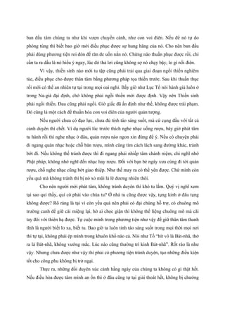 ban đầu tâm chúng ta như khỉ vượn chuyền cành, như con voi điên. Nếu để nó tự do
phóng túng thì biết bao giờ mới điều phục được sự hung hăng của nó. Cho nên ban đầu
phải dùng phương tiện roi đòn để răn đe uốn nắn nó. Chừng nào thuần phục được rồi, chỉ
cần ta ra dấu là nó hiểu ý ngay, lúc đó thả lơi cũng không sợ nó chạy bậy, lo gì nổi điên.
Vì vậy, thiền sinh nào mới tu tập cũng phải trải qua giai đoạn ngồi thiền nghiêm
túc, điều phục cho được thân tâm bằng phương pháp tọa thiền trước. Sau khi thuần thục
rồi mới có thể an nhiên tự tại trong mọi oai nghi. Bấy giờ như Lục Tổ nói hành giả luôn ở
trong Na-già đại định, chớ không phải ngồi thiền mới được định. Vậy nên Thiền sinh
phải ngồi thiền. Đau cũng phải ngồi. Giờ giấc đã ấn định như thế, không được trái phạm.
Đó cũng là một cách để thuần hóa con voi điên của người quản tượng.
Nếu người chưa có đạo lực, chưa đủ tỉnh táo sáng suốt, mà cứ cụng đầu với tất cả
cảnh duyên thì chết. Ví dụ người lúc trước thích nghe nhạc uống rượu, bây giờ phát tâm
tu hành rồi thì nghe nhạc ở đâu, quán rượu nào ngon xin đừng để ý. Nếu có chuyện phải
đi ngang quán nhạc hoặc chỗ bán rượu, mình cũng tìm cách lách sang đường khác, tránh
bớt đi. Nếu không thể tránh được thì đi ngang phải nhiếp tâm chánh niệm, chỉ nghĩ nhớ
Phật pháp, không nhớ nghĩ đến nhạc hay rượu. Đối với bạn bè ngày xưa cùng đi tới quán
rượu, chỗ nghe nhạc cũng bớt giao thiệp. Như thế may ra có thể yên được. Chứ mình còn
yếu quá mà không tránh thì bị nó xỏ mũi là lẽ đương nhiên thôi.
Cho nên người mới phát tâm, không tránh duyên thì khó tu lắm. Quý vị nghĩ xem
tại sao quí thầy, quí cô phải vào chùa tu? Ở nhà tu cũng được vậy, tụng kinh ở đâu tụng
không được? Rõ ràng là tại vì còn yếu quá nên phải có đại chúng hỗ trợ, có chuông mõ
trường canh để giữ cái miệng lại, hờ ai chọc giận thì không thể liệng chuông mõ mà cãi
tay đôi với thiên hạ được. Tự cuộc mình trong phương tiện như vậy để giữ thân tâm thanh
tĩnh là người biết lo xa, biết tu. Bao giờ ta luôn tỉnh táo sáng suốt trong mọi thời mọi nơi
thì tự tại, không phải ép mình trong khuôn khổ nào cả. Nói như Tổ “hít vô là Bát-nhã, thở
ra là Bát-nhã, không vướng mắc. Lúc nào cũng thường trì kinh Bát-nhã”. Rốt ráo là như
vậy. Nhưng chưa được như vậy thì phải có phương tiện tránh duyên, tạo những điều kiện
tốt cho công phu không bị trở ngại.
Thực ra, những đối duyên xúc cảnh hằng ngày của chúng ta không có gì thật hết.
Nếu điều hòa được tâm mình an ổn thì ở đâu cũng tự tại giải thoát hết, không bị chướng
 