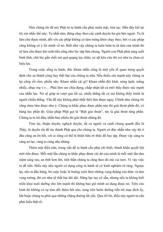 Như chúng tôi đã nói Phật tử tu hành cần phải miên mật, liên tục. Đến đây kết lại
tôi xin nhắc thế này: Tu nhất tâm, đừng chạy theo các cảnh duyên hư giả bên ngoài. Tu là
làm chủ được mình, đối với các pháp không có tâm móng khởi chạy theo, bởi vì các pháp
cũng không có ý lôi mình về nó. Biết như vậy chúng ta luôn luôn tu từ tâm của mình thì
sẽ làm chủ được khi sinh tiền cũng như lúc sắp lâm chung. Người con Phật phải sáng suốt
bình tĩnh, chứ lúc gần chết mà quờ quạng tay chân, sợ sệt kêu cứu thì coi như tu chưa có
hiệu lực.
Trong cuộc sống tu hành, đức kham nhẫn cũng là một yếu tố quan trọng quyết
định cho sự thành công hay thất bại của chúng ta nữa. Nếu thiếu sức mạnh này chúng ta
lại cũng rối rắm, phiền não. Kham nhẫn cái gì? Kham nhẫn đói khát, nóng lạnh, mắng
nhiếc, nhục mạ v.v… Phải làm sao chịu đựng, chấp nhận tất cả mới thấy được sức mạnh
của nhẫn lực. Nó sẽ giúp ta vượt qua tất cả, chiến thắng tất cả mà không thấy mình là
người chiến thắng. Vấn đề này không phải nhất thời làm được ngay. Chính như chúng tôi
cũng chưa làm được như ý. Chúng ta khắc phục được phần nào thì giải thoát phần đó, có
hùng lực phần đó. Giáo pháp Phật gọi là “Biệt giải thoát”, tức là giải thoát từng phần.
Chúng ta tu tới đâu, nhẫn bao nhiêu thì giải thoát chừng đó.
Tóm lại, thuận duyên, nghịch duyên, tất cả người và cảnh chung quanh đều là
Thầy, là duyên tốt để tác thành Phật quả cho chúng ta. Người có đức nhẫn như vậy thì ở
đâu cũng an ổn hết, với ai cũng có thể là thiện hữu tri thức để học tập. Được vậy càng tu
càng an lạc, càng tu càng nhẹ nhàng.
Thêm một điều nữa, trong vấn đề tu hành cần phải chí thiết, thành khẩn quyết liệt
mới tiến được. Mỗi một lần chúng ta khắc phục được cái dở của mình là mỗi một lần tâm
niệm sáng sủa, an tĩnh hơn lên, tinh thần chúng ta cũng theo đó mà vui tươi. Vì vậy việc
tu dễ tiến. Điều này nếu người có dụng công tu hành sẽ có kinh nghiệm rõ ràng. Ngược
lại, nếu ta đầu hàng, bỏ cuộc hoặc là buông xuôi theo những vọng đọâng của thân và tâm
vọng tưởng, thì coi như sẽ thất bại dài dài. Năng lực tuy có sẵn, nhưng nếu ta không biết
triển khai nuôi dưỡng cho lớn mạnh thì không bao giờ mình sử dụng được nó. Trên cứu
kính thì không có sự trau dồi thêm bớt nào, song trên bước đường tiến tới mục đích ấy,
bắt buộc chúng ta phải qua những chặng đường tất yếu. Qua rồi bỏ, điều này người tu cần
phải hiểu thật rõ.
 