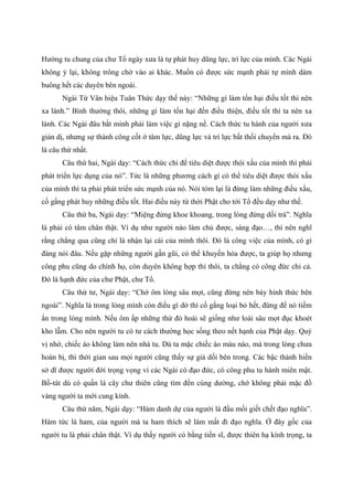 Hướng tu chung của chư Tổ ngày xưa là tự phát huy dũng lực, trí lực của mình. Các Ngài
không ỷ lại, không trông chờ vào ai khác. Muốn có được sức mạnh phải tự mình dám
buông hết các duyên bên ngoài.
Ngài Từ Vân hiệu Tuân Thức dạy thế này: “Những gì làm tổn hại điều tốt thì nên
xa lánh.” Bình thường thôi, những gì làm tổn hại đến điều thiện, điều tốt thì ta nên xa
lánh. Các Ngài đâu bắt mình phải làm việc gì nặng nề. Cách thức tu hành của người xưa
giản dị, nhưng sự thành công cốt ở tâm lực, dũng lực và trí lực bất thối chuyển mà ra. Đó
là câu thứ nhất.
Câu thứ hai, Ngài dạy: “Cách thức chi để tiêu diệt được thói xấu của mình thì phải
phát triển lực dụng của nó”. Tức là những phương cách gì có thể tiêu diệt được thói xấu
của mình thì ta phải phát triển sức mạnh của nó. Nói tóm lại là đừng làm những điều xấu,
cố gắng phát huy những điều tốt. Hai điều này từ thời Phật cho tới Tổ đều dạy như thế.
Câu thứ ba, Ngài dạy: “Miệng đừng khoe khoang, trong lòng đừng dối trá”. Nghĩa
là phải có tâm chân thật. Ví dụ như người nào làm chủ được, sáng đạo…, thì nên nghĩ
rằng chẳng qua cũng chỉ là nhận lại cái của mình thôi. Đó là công việc của mình, có gì
đáng nói đâu. Nếu gặp những người gần gũi, có thể khuyến hóa được, ta giúp họ nhưng
công phu cũng do chính họ, còn duyên không hợp thì thôi, ta chẳng có công đức chi cả.
Đó là hạnh đức của chư Phật, chư Tổ.
Câu thứ tư, Ngài dạy: “Chớ ôm lòng sâu mọt, cũng đừng nên bày hình thức bên
ngoài”. Nghĩa là trong lòng mình còn điều gì dở thì cố gắng loại bỏ hết, đừng để nó tiềm
ẩn trong lòng mình. Nếu ôm ấp những thứ đó hoài sẽ giống như loài sâu mọt đục khoét
kho lẫm. Cho nên người tu có tư cách thường học sống theo nết hạnh của Phật dạy. Quý
vị nhớ, chiếc áo không làm nên nhà tu. Dù ta mặc chiếc áo màu nào, mà trong lòng chưa
hoàn bị, thì thời gian sau mọi người cũng thấy sự giả dối bên trong. Các bậc thánh hiền
sở dĩ được người đời trọng vọng vì các Ngài có đạo đức, có công phu tu hành miên mật.
Bồ-tát dù có quấn lá cây chư thiên cũng tìm đến cúng dường, chớ không phải mặc đồ
vàng người ta mới cung kính.
Câu thứ năm, Ngài dạy: “Hám danh dự của người là đầu mối giết chết đạo nghĩa”.
Hám tức là ham, của người mà ta ham thích sẽ làm mất đi đạo nghĩa. Ở đây gốc của
người tu là phải chân thật. Ví dụ thấy người có bằng tiến sĩ, được thiên hạ kính trọng, ta
 