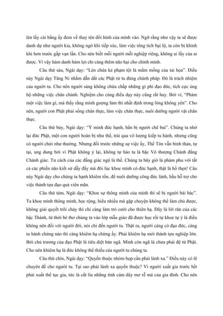 lén lấy cái bằng ấy đem về thay tên đổi hình của mình vào. Ngỡ rằng như vậy ta sẽ được
danh dự như người kia, không ngờ khi tiếp xúc, làm việc tông tích bại lộ, ta còn bị khinh
khi hơn trước gấp vạn lần. Cho nên biết mỗi người mỗi nghiệp riêng, không ai lấy của ai
được. Vì vậy hám danh hám lợi chỉ càng thêm não hại cho chính mình.
Câu thứ sáu, Ngài dạy: “Lén chứa kẻ phạm tội là mầm mống của tai họa”. Điều
này Ngài dạy Tăng Ni nhằm dẫn dắt các Phật tử tu đúng chánh pháp. Đó là trách nhiệm
của người tu. Cho nên người sáng không chứa chấp những gì phi đạo đức, tích cực ủng
hộ những việc chân chánh. Nghiệm cho cùng điều dạy này cũng rất hay. Bởi vì, “Phàm
một việc làm gì, mà thấy rằng mình gượng làm thì nhất định trong lòng không yên”. Cho
nên, người con Phật phải sống chân thực, làm việc chân thực, nuôi dưỡng người vật chân
thực.
Câu thứ bảy, Ngài dạy: “Ỷ mình đức hạnh, hẳn bị người chê bai”. Chúng ta nhớ
lại đức Phật, một con người hoàn bị như thế, trải qua vô lượng kiếp tu hành, nhưng cũng
có người chửi như thường. Nhưng đối trước những sự việc ấy, Thế Tôn vẫn bình thản, tự
tại, ung dung bởi vì Phật không ỷ lại, không tự hào ta là bậc Vô thượng Chánh đẳng
Chánh giác. Tư cách của các đấng giác ngộ là thế. Chúng ta bây giờ là phàm phu với tất
cả các phiền não kiết sử dẫy đầy mà đôi lúc khoe mình có đức hạnh, thật là hổ thẹn! Câu
này Ngài dạy cho chúng ta hạnh khiêm tốn, để nuôi dưỡng công đức lành, hầu hỗ trợ cho
việc thành tựu đạo quả viên mãn.
Câu thứ tám, Ngài dạy: “Khoe sự thông minh của mình thì sẽ bị người bài bác”.
Ta khoe mình thông minh, học rộng, hiểu nhiều mà gặp chuyện không thể làm chủ được,
không giải quyết trôi chảy thì chỉ càng làm trò cười cho thiên hạ. Đây là lời răn của các
bậc Thánh, từ thời bé thơ chúng ta vào lớp mẫu giáo đã được học rồi tự khoe tự ỷ là điều
không nên đối với người đời, nói chi đến người tu. Thật ra, người càng có đạo đức, càng
tu hành chừng nào thì càng khiêm hạ chừng ấy. Phải khiêm hạ mới thành tựu nghiệp lớn.
Bởi chủ trương của đạo Phật là tiêu diệt bản ngã. Mình còn ngã là chưa phải đệ tử Phật.
Cho nên khiêm hạ là đức không thể thiếu của người tu chúng ta.
Câu thứ chín, Ngài dạy: “Quyến thuộc nhóm họp cần phải lánh xa.” Điều này có lẽ
chuyên đề cho người tu. Tại sao phải lánh xa quyến thuộc? Vì người xuất gia trước hết
phải xuất thế tục gia, tức là cắt lìa những tình cảm dây mơ rễ má của gia đình. Cho nên
 