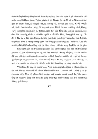 người xuất gia không lập gia đình. Phật dạy sợi dây tình cảm luyến ái gia đình muôn đời
muôn kiếp dứt không được. Vướng vô đó rồi thì đâu còn thì giờ để mà tu. Như người thế
gian đó, lo cho mình, lo cho gia đình, lo cho mẹ cha, cho con cho cháu… Có vị 80 tuổi
mà còn lo cho đám chút chít gì đó, thấy mà ngán! Thành thử nếu ta không tránh, không
chạy, không thủ phận người tu, thì không còn thời gian để tu nữa, làm sao sáng đạo, ngộ
đạo? Nói điều này, nhiều vị hiểu lầm người tu bất hiếu. Thưa, không phải như vậy. Cắt
đứt ở đây tức là làm sao để mình tu tiến, thực hiện cho được Thánh đạo. Sau đó trách
nhiệm của mình là hướng những người thân trong gia đình cũng vào Thánh đạo. Cho nên
người tu là đại hiếu chớ không phải bất hiếu. Nhưng chữ hiếu trong đạo khác với thế gian.
Như người con trai trong một gia đình phải làm bổn phận một nam nhi trong một
gia đình đó, phải nối dõi tông đường, như vậy là có hiếu. Nhưng đằng này ta đi tu, ân tình
thế gian nhất thời phải đoạn. Song sau khi tu hành được kết quả tốt, trở về độ lại cha mẹ
quyến thuộc cùng được an vui, chấm dứt khổ đau từ đời này sang đời khác. Như vậy có
phải là lo cho cha mẹ nhiều đời, trả hiếu nhiều đời, chớ không chỉ trong một đời này.
Với những lời dạy chí thiết ấy, các Ngài muốn giúp cho chúng ta phương tiện tu
tập cho liên tục, miên mật để đi đến kết quả viên mãn. Là đệ tử Phật, không lý do gì
chúng ta lại lơ đễnh với những kinh nghiệm quý báu của người xưa để lại. Vậy mong
rằng tất cả quí vị cũng như chúng tôi cùng nhau thực hành và thực hành liên tục những
lời dạy quí báu này.
 