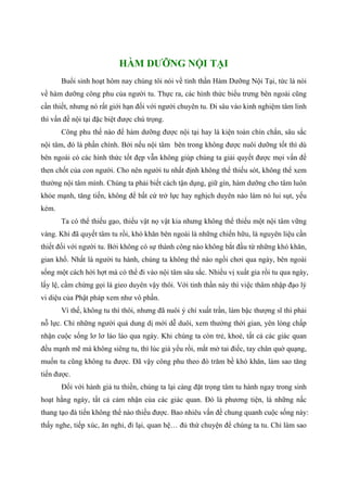 HÀM DƯỠNG NỘI TẠI
Buổi sinh hoạt hôm nay chúng tôi nói về tinh thần Hàm Dưỡng Nội Tại, tức là nói
về hàm dưỡng công phu của người tu. Thực ra, các hình thức biểu trưng bên ngoài cũng
cần thiết, nhưng nó rất giới hạn đối với người chuyên tu. Đi sâu vào kinh nghiệm tâm linh
thì vấn đề nội tại đặc biệt được chú trọng.
Công phu thế nào để hàm dưỡng được nội tại hay là kiện toàn chín chắn, sâu sắc
nội tâm, đó là phần chính. Bởi nếu nội tâm bên trong không được nuôi dưỡng tốt thì dù
bên ngoài có các hình thức tốt đẹp vẫn không giúp chúng ta giải quyết được mọi vấn đề
then chốt của con người. Cho nên người tu nhất định không thể thiếu sót, không thể xem
thường nội tâm mình. Chúng ta phải biết cách tận dụng, giữ gìn, hàm dưỡng cho tâm luôn
khỏe mạnh, tăng tiến, không để bất cứ trở lực hay nghịch duyên nào làm nó lui sụt, yếu
kém.
Ta có thể thiếu gạo, thiếu vật nọ vật kia nhưng không thể thiếu một nội tâm vững
vàng. Khi đã quyết tâm tu rồi, khó khăn bên ngoài là những chiến hữu, là nguyên liệu cần
thiết đối với người tu. Bởi không có sự thành công nào không bắt đầu từ những khó khăn,
gian khổ. Nhất là người tu hành, chúng ta không thể nào ngồi chơi qua ngày, bên ngoài
sống một cách hời hợt mà có thể đi vào nội tâm sâu sắc. Nhiều vị xuất gia rồi tu qua ngày,
lấy lệ, cầm chừng gọi là gieo duyên vậy thôi. Với tinh thần này thì việc thâm nhập đạo lý
vi diệu của Phật pháp xem như vô phần.
Vì thế, không tu thì thôi, nhưng đã nuôi ý chí xuất trần, làm bậc thượng sĩ thì phải
nỗ lực. Chỉ những người quá dung dị mới dễ duôi, xem thường thời gian, yên lòng chấp
nhận cuộc sống lơ lơ láo láo qua ngày. Khi chúng ta còn trẻ, khoẻ, tất cả các giác quan
đều mạnh mẽ mà không siêng tu, thì lúc già yếu rồi, mắt mờ tai điếc, tay chân quờ quạng,
muốn tu cũng không tu được. Đã vậy công phu theo đó trăm bề khó khăn, làm sao tăng
tiến được.
Đối với hành giả tu thiền, chúng ta lại càng đặt trọng tâm tu hành ngay trong sinh
hoạt hằng ngày, tất cả cảm nhận của các giác quan. Đó là phương tiện, là những nấc
thang tạo đà tiến không thể nào thiếu được. Bao nhiêu vấn đề chung quanh cuộc sống này:
thấy nghe, tiếp xúc, ăn nghỉ, đi lại, quan hệ… đủ thứ chuyện để chúng ta tu. Chỉ làm sao
 