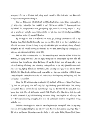 trong mọi tiếp xúc ta đều thức tỉnh, vững mạnh vươn lên, thấu thoát siêu xuất. Đó chính
là mục đích của người tu chúng ta.
Các bậc Thánh nói: Cõi đời là cõi khổ khổ, là cõi kham nhẫn. Kham nhẫn nghĩa là
gì? Nhịn, chịu, chấp nhận. Còn khổ khổ là sao? Đã khổ mà lại khổ. Ví dụ mang cái thân
này đã khổ rồi, nóng lạnh bức bách, già bệnh ép ngặt, muốn đi, đi không được v.v… Vậy
mà ta lại còn gây khổ cho nhau. Miệng nói lời cay cú, thân làm việc tổn hại người khác,
không biết bao nhiêu việc tạo khổ lẫn nhau.
Sự hòa hợp của thân là do bốn thứ đất, nước, gió, lửa hợp lại mà thành. Đất là thịt
da cứng chắc. Nước là chất lỏng như máu mủ mồ hôi… Gió là hơi thở. Lửa là hơi ấm.
Bốn thứ nếu thuận thì còn ở chung trong một điều kiện giới hạn nào đó, nhưng nếu một
trong bốn thứ nổi cơn bất thường thì thân khó mà bảo đảm. Hợp đồng này không có gì an
toàn cả, anh nào muốn xé lẻ thì cứ xé thôi!
Đối với thân vô thường như vậy, làm sao chúng ta có năng lực nội tại để làm chủ
được nó, sử dụng được nó? Cho nên ngay trong lúc còn khỏe mạnh, kịp thời nắm bắt
hướng nó theo ý muốn của mình. Ta không nỗ lực, lại để thời gian trôi qua mất, về già
yếu đuối không thể chống chọi lại với sự khống chế của tứ đại. Bấy giờ nhắm mắt đành
phải xuôi tay, nghiệp dẫn đi đâu thì theo đó, khổ lại càng khổ. Quý vị nào có qua đò trễ
thì biết, khi thấy đò sắp rời bến, mình chạy chân này đạp qua chân kia, có khi té nhào
xuống sông chớ không lên được đò. Mà có lên được thì cũng đứng không vững, mệt thở
không kịp. Tai hại lắm!
Cũng thế đối với thân này, ta sắp đặt việc tu hành trễ là nguy. Niệm Phật không
kịp, đến lúc quờ quạng, đau khổ cùng cực, người chung quanh biểu niệm Phật, nhưng
không biết đầu óc có tỉnh táo để niệm không? Hay lúc đó thân thể đau đớn, tinh thần
hoảng loạn hoặc hôn mê, không còn nhớ tới Phật để niệm. Chỉ thấy những hình thù quái
dị tới lôi kéo mình đi, sợ hãi kinh hoàng bao nhiêu thống khổ cũng khó mà biết được. Đó
là vì thiếu sự hàm dưỡng công phu, kiện toàn nội tại lúc còn sinh tiền nên giờ lâm chung
mới như vậy.
Tôi nhớ câu chuyện của một nhà sư xuất gia muộn, nhưng biết hàm dưỡng công
phu, nên ở trong đạo chẳng bao lâu mà được kiến đạo. Sau thời gian xa nhà, Ngài thấy có
thể trở về quê hương thăm cha mẹ quyến thuộc và có ý muốn độ họ. Nhưng Ngài không
 