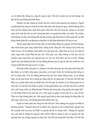 xa với điểm đến chừng ấy, càng đi càng xa gốc. Nên kẻ tu hành mà mê mờ đường vào
đạo thì kết quả không thể biết được.
Đường vào đạo chúng tôi muốn nêu lên ở đây là tâm nguyện của chúng ta. Người
tu phải phát tâm rộng rãi, tâm đó là tâm chân thật, tâm không tà ngụy, nhất là không dễ bị
lung lay bởi những hoàn cảnh bên ngoài. Phát tâm như thế chưa đủ, chúng ta còn phải
sáng suốt, tinh tấn liên tục mới mong đạt được sở nguyện ban đầu của mình. Tuy nhiên,
trên đường vào đạo nếu không đầy đủ phúc duyên gặp thiện hữu tri thức giúp đỡ, chỉ dẫn
đúng chánh pháp thì con đường tu cũng khó có thể đoán định được kết quả ra sao.
Nhiều người đầu tiên đi chùa, đến với đạo bằng những sở nguyện rất bình thường,
như muốn được giàu sang, mạnh khỏe, thông minh, sống dai. Nói chung là họ muốn tìm
niềm an lạc, cởi bỏ những muộn phiền của trần gian này. Nghe bạn bè rủ rê, họ cũng đi
chùa, tụng kinh, niệm Phật để giải sầu. Thời gian sau, thấy không có kết quả, họ lại
chuyển sang cúng kính cầu nguyện hay rơi vào các hình thức mê tín, tà kiến. Những
người này nếu không kịp thời xét lại những phương tiện tu tập sai lầm của mình thì việc
tu tập sẽ dẫn đến hậu quả tai hại vô cùng.
Khi thực hành công phu tu, chúng ta xét thấy phương tiện nào giúp mình tăng tiến
đạo hạnh, sự tu hành càng ngày càng được an ổn giải thoát, đó là phương tiện đúng, ta
nên sử dụng tiếp. Trái lại những phương tiện nào làm mình chùng bước, sự tu không
được an lạc giải thoát, thì ta dừng lại, đừng tiếp tục sử dụng nữa. Ví dụ như mỗi lần làm
Phật sự, ta gánh thêm một mớ phiền não, thì thôi gác lại chuyện ấy đi, đừng gánh nó vô
nhà nữa. Cứ mỗi lần làm Phật sự gánh về một gánh phiền não, riết đầy nhà toàn là phiền
não, cuối cùng mình cay đắng hạ ngữ “Không ngờ trong đạo cũng giống như ngoài đời”.
Có rất nhiều Phật tử nói như thế, tại vì mỗi ngày họ gánh về nhà toàn là ve chai, hũ bể.
Thật sự tu đạo không phải vậy. Nếu người quyết tâm tu theo một đường lối đúng đắn, thì
mỗi ngày mỗi an lạc, chứ không phải buồn phiền như vậy.
Người tu hành phát tâm rộng lớn như thế nào? Như những lời nguyện mà Phật tử
thường nguyện: “Nguyện đoạn tất cả phiền não, nguyện tu tất cả pháp lành, nguyện học
tất cả pháp môn cao quý của Phật và nguyện độ tất cả chúng sanh”. Những lời nguyện
này, quả thật là những lời nguyện chân chính. Phật tử chúng ta nếu có nguyện thì nên
nguyện như vậy, không nguyện gì khác hết. Nói thế chứ cũng khó nhớ lắm. Cứ mỗi lần
 
