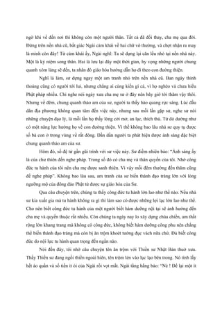 ngờ khi về đến nơi thì không còn một người thân. Tất cả đã đổi thay, cha mẹ qua đời.
Đứng trên nền nhà cũ, bất giác Ngài cảm khái về hai chữ vô thường, và chợt nhận ra may
là mình còn đây! Từ cảm khái ấy, Ngài nghĩ: Ta sẽ dựng lại căn lều nhỏ tại nền nhà này.
Một là kỷ niệm song thân. Hai là lưu lại đây một thời gian, hy vọng những người chung
quanh xóm làng sẽ đến, ta nhân đó giáo hóa hướng dẫn họ đi theo con đường thiện.
Nghĩ là làm, sư dựng ngay một am tranh nhỏ trên nền nhà cũ. Ban ngày thỉnh
thoảng cũng có người tới lui, nhưng chẳng ai cúng kiến gì cả, vì họ nghèo và chưa hiểu
Phật pháp nhiều. Chỉ nghe nói ngày xưa cha mẹ sư ở đây nên bây giờ tới thăm vậy thôi.
Nhưng về đêm, chung quanh thảo am của sư, người ta thấy hào quang rực sáng. Lúc đầu
dân địa phương không quan tâm đến việc này, nhưng sau mỗi lần gặp sư, nghe sư nói
những chuyện đạo lý, là mỗi lần họ thấy lòng cởi mở, an lạc, thích thú. Từ đó dường như
có một năng lực hướng họ về con đường thiện. Vì thế không bao lâu nhà sư quy tụ được
số bà con ở trong vùng về rất đông. Dần dần người ta phát hiện được ánh sáng đặc biệt
chung quanh thảo am của sư.
Hôm đó, số đệ tử gần gũi trình với sư việc này. Sư điềm nhiên bảo: “Ánh sáng ấy
là của chư thiên đến nghe pháp. Trong số đó có cha mẹ và thân quyến của tôi. Nhờ công
đức tu hành của tôi nên cha mẹ được sanh thiên. Vì vậy mỗi đêm thường đến thăm cũng
để nghe pháp”. Không bao lâu sau, am tranh của sư biến thành đạo tràng lớn với lòng
ngưỡng mộ của đông đảo Phật tử được sự giáo hóa của Sư.
Qua câu chuyện trên, chúng ta thấy công đức tu hành lớn lao như thế nào. Nếu nhà
sư kia xuất gia mà tu hành không ra gì thì làm sao có được những lợi lạc lớn lao như thế.
Cho nên biết công đức tu hành của một người biết hàm dưỡng nội tại sẽ ảnh hưởng đến
cha mẹ và quyến thuộc rất nhiều. Còn chúng ta ngày nay lo xây dựng chùa chiền, am thất
rộng lớn khang trang mà không có công đức, không biết hàm dưỡng công phu nên chẳng
thể biến thành đạo tràng mà còn bị ăn trộm khoét tường đục vách nữa chứ. Đủ biết công
đức do nội lực tu hành quan trọng đến ngần nào.
Nói đến đây, tôi nhớ câu chuyện tên ăn trộm với Thiền sư Nhật Bản thuở xưa.
Thấy Thiền sư đang ngồi thiền ngoài hiên, tên trộm lẻn vào lục lạo bên trong. Nó tính lấy
hết áo quần và số tiền ít ỏi của Ngài rồi vọt mất. Ngài tằng hắng bảo: “Nè ! Để lại một ít
 