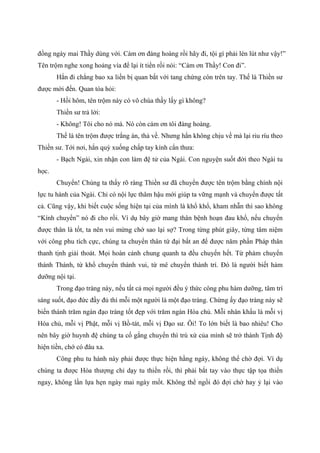 đồng ngày mai Thầy dùng với. Cám ơn đàng hoàng rồi hãy đi, tội gì phải lén lút như vậy!”
Tên trộm nghe xong hoảng vía để lại ít tiền rồi nói: “Cám ơn Thầy! Con đi”.
Hắn đi chẳng bao xa liền bị quan bắt với tang chứng còn trên tay. Thế là Thiền sư
được mời đến. Quan tòa hỏi:
- Hồi hôm, tên trộm này có vô chùa thầy lấy gì không?
Thiền sư trả lời:
- Không! Tôi cho nó mà. Nó còn cám ơn tôi đàng hoàng.
Thế là tên trộm được trắng án, thả về. Nhưng hắn không chịu về mà lại riu ríu theo
Thiền sư. Tới nơi, hắn quỳ xuống chấp tay kính cẩn thưa:
- Bạch Ngài, xin nhận con làm đệ tử của Ngài. Con nguyện suốt đời theo Ngài tu
học.
Chuyển! Chúng ta thấy rõ ràng Thiền sư đã chuyển được tên trộm bằng chính nội
lực tu hành của Ngài. Chỉ có nội lực thâm hậu mới giúp ta vững mạnh và chuyển được tất
cả. Cũng vậy, khi biết cuộc sống hiện tại của mình là khổ khổ, kham nhẫn thì sao không
“Kính chuyển” nó đi cho rồi. Ví dụ bây giờ mang thân bệnh hoạn đau khổ, nếu chuyển
được thân là tốt, ta nên vui mừng chớ sao lại sợ? Trong từng phút giây, từng tâm niệm
với công phu tích cực, chúng ta chuyển thân tứ đại bất an để được năm phần Pháp thân
thanh tịnh giải thoát. Mọi hoàn cảnh chung quanh ta đều chuyển hết. Từ phàm chuyển
thành Thánh, từ khổ chuyển thành vui, từ mê chuyển thành trí. Đó là người biết hàm
dưỡng nội tại.
Trong đạo tràng này, nếu tất cả mọi người đều ý thức công phu hàm dưỡng, tâm trí
sáng suốt, đạo đức đầy đủ thì mỗi một người là một đạo tràng. Chừng ấy đạo tràng này sẽ
biến thành trăm ngàn đạo tràng tốt đẹp với trăm ngàn Hóa chủ. Mỗi nhân khẩu là mỗi vị
Hóa chủ, mỗi vị Phật, mỗi vị Bồ-tát, mỗi vị Đạo sư. Ôi! To lớn biết là bao nhiêu! Cho
nên bây giờ huynh đệ chúng ta cố gắng chuyển thì trú xứ của mình sẽ trở thành Tịnh độ
hiện tiền, chớ có đâu xa.
Công phu tu hành này phải được thực hiện hằng ngày, không thể chờ đợi. Ví dụ
chúng ta được Hòa thượng chỉ dạy tu thiền rồi, thì phải bắt tay vào thực tập tọa thiền
ngay, không lần lựa hẹn ngày mai ngày mốt. Không thể ngồi đó đợi chờ hay ỷ lại vào
 