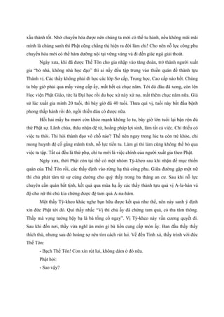 xấu thành tốt. Nhờ chuyển hóa được nên chúng ta mới có thể tu hành, nếu không mãi mãi
mình là chúng sanh thì Phật cũng chẳng thị hiện ra đời làm chi! Cho nên nỗ lực công phu
chuyển hóa mới có thể hàm dưỡng nội tại vững vàng và đi đến giác ngộ giải thoát.
Ngày xưa, khi đã được Thế Tôn cho gia nhập vào tăng đoàn, trở thành người xuất
gia “bỏ nhà, không nhà học đạo” thì ai nấy đều tập trung vào thiền quán để thành tựu
Thánh vị. Các thầy không phải đi học các lớp Sơ cấp, Trung học, Cao cấp nào hết. Chúng
ta bây giờ phải qua mấy vòng cấp ấy, mất hết cả chục năm. Tới đó đâu đã xong, còn lên
Học viện Phật Giáo, tức là Đại học rồi du học xứ này xứ nọ, mất thêm chục năm nữa. Giả
sử lúc xuất gia mình 20 tuổi, thì bây giờ đã 40 tuổi. Thưa quí vị, tuổi này bắt đầu bệnh
phong thấp hành rồi đó, ngồi thiền đâu có được nữa.
Hồi hai mấy ba mươi còn khỏe mạnh không lo tu, bây giờ lớn tuổi lại bận rộn đủ
thứ Phật sự. Lãnh chùa, thâu nhận đệ tử, hoằng pháp lợi sinh, làm tất cả việc. Chỉ thiếu có
việc tu thôi. Thì hỏi thành đạo vô chỗ nào? Thế nên ngay trong lúc ta còn trẻ khỏe, chỉ
mong huynh đệ cố gắng mãnh tỉnh, nỗ lực tiến tu. Làm gì thì làm cũng không thể bỏ qua
việc tu tập. Tất cả đều là thứ phụ, chỉ tu mới là việc chính của người xuất gia theo Phật.
Ngày xưa, thời Phật còn tại thế có một nhóm Tỳ-kheo sau khi nhận đề mục thiền
quán của Thế Tôn rồi, các thầy định vào rừng hạ thủ công phu. Giữa đường gặp một nữ
thí chủ phát tâm tứ sự cúng dường cho quý thầy trong ba tháng an cư. Sau khi nỗ lực
chuyên cần quán bất tịnh, kết quả qua mùa hạ ấy các thầy thành tựu quả vị A-la-hán và
độ cho nữ thí chủ kia chứng được đệ tam quả A-na-hàm.
Một thầy Tỳ-kheo khác nghe bạn hữu được kết quả như thế, nên nảy sanh ý định
xin đức Phật tới đó. Quí thầy nhắc “Vị thí chủ ấy đã chứng tam quả, có tha tâm thông.
Thầy mà vọng tưởng bậy bạ là bà tống cổ ngay”. Vị Tỳ-kheo này vẫn cương quyết đi.
Sau khi đến nơi, thầy vừa nghĩ ăn món gì bà liền cung cấp món ấy. Ban đầu thầy thấy
thích thú, nhưng sau đó hoảng sợ nên tìm cách rút lui. Về đến Tinh xá, thầy trình với đức
Thế Tôn:
- Bạch Thế Tôn! Con xin rút lui, không dám ở đó nữa.
Phật hỏi:
- Sao vậy?
 