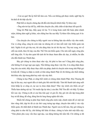 - Con sợ quá! Bà ấy biết hết tâm con. Nếu con không giữ được mình, nghĩ bậy bị
bà đuổi đi thì thật xấu hổ.
Phật biết cơ duyên chứng đạo đã đến nên khuyến khích thầy Tỳ-kheo này:
- Ông nên trở lại chỗ ấy, nhất tâm chuyên cần, chắc chắn sẽ đạt được kết quả tốt.
Vâng lời Phật dạy, thầy quay trở lại. Vì ở trong hoàn cảnh bắt buộc phải chánh
niệm, không dám nghĩ gì khác, nên chẳng bao lâu sau thầy Tỳ-kheo liền chứng quả A-la-
hán.
Câu chuyện cho chúng ta thấy người xưa tu không bận rộn nhiều việc như mình.
Các vị cũng sống, cũng ăn cơm mặc áo nhưng chỉ có làm mỗi một việc thiền quán mà
thôi. Nghĩa là tới giờ thọ trai, thí chủ dâng thức ăn tới thì thọ trai. Thọ trai xong, trở về
chỗ của mình, theo lời dạy của đức Thế Tôn mà thiền quán. Cho nên mỗi ngày công phu
mỗi tăng tiến. Ví dụ như quán bất tịnh thì bỏ được tham đắm sắc dục, ái nhiễm, bỏ dần
cho đến thành tựu Thánh đạo.
Bây giờ chúng ta chưa được như vậy, thì phải tu làm sao? Cũng phải công phu,
chứ không lẽ cứ ngơ ngơ qua ngày. Nếu không sáng được việc lớn, ít ra cũng nhận được
ông chủ của mình, thấy được thực chất của pháp, danh từ chuyên môn trong nhà Phật gọi
là kiến đế. Chúng ta nhận ra mình có khả năng thành Phật rồi thì không cần thiết những
thứ khác nữa, tập trung phát huy một việc này thôi.
Chúng ta học Phật, ai cũng biết mình có chủng nhân thành Phật. Hòa Thượng đã
dạy từ lâu nay, mọi người đều có tánh giác bất sinh bất diệt. Tâm thể thanh tịnh sáng suốt
trùm khắp ấy ai cũng có, tại sao ta chưa nhận được? Như vậy mình còn thiếu cái gì?
Thiếu hàm dưỡng nội tại. Tôi muốn lặp lại như ý của đức Thế Tôn đối với thầy Tỳ-kheo
hồi xưa vậy. Chúng ta đã có của báu trân quý vô giá rồi, bây giờ chỉ cần tập trung phát
huy nó để dùng, để sống, đừng làm kẻ lang thang nghèo đói nữa.
Muốn thế chúng ta phải thực hành công phu miên mật, chánh niệm để có một nội
tâm vững chãi, dẹp bỏ tất cả các thứ vọng tưởng tạp nhạp, chuyên tâm nhất ý vào việc
thiền quán, thì nhất định sẽ thành tựu Thánh đạo. Người xưa tu thế nào, bây giờ chúng ta
cũng phải tu như thế ấy, chớ không thể khác đi được. chúng ta luôn nhớ một điều này:
“Tâm phàm phu xoay vần theo ngũ dục, xao động không thể nắm bắt. Chỉ những ai đã
 
