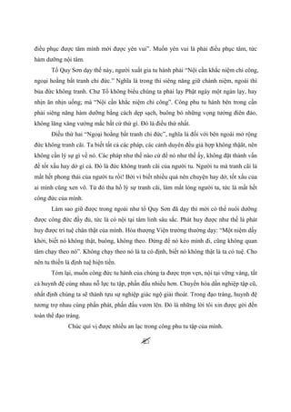 điều phục được tâm mình mới được yên vui”. Muốn yên vui là phải điều phục tâm, tức
hàm dưỡng nội tâm.
Tổ Quy Sơn dạy thế này, người xuất gia tu hành phải “Nội cần khắc niệm chi công,
ngoại hoằng bất tranh chi đức.” Nghĩa là trong thì siêng năng giữ chánh niệm, ngoài thì
bủa đức không tranh. Chư Tổ không biểu chúng ta phải lạy Phật ngày một ngàn lạy, hay
nhịn ăn nhịn uống; mà “Nội cần khắc niệm chi công”. Công phu tu hành bên trong cần
phải siêng năng hàm dưỡng bằng cách dẹp sạch, buông bỏ những vọng tưởng điên đảo,
không lăng xăng vướng mắc bất cứ thứ gì. Đó là điều thứ nhất.
Điều thứ hai “Ngoại hoằng bất tranh chi đức”, nghĩa là đối với bên ngoài mở rộng
đức không tranh cãi. Ta biết tất cả các pháp, các cảnh duyên đều giả hợp không thậät, nên
không cần lý sự gì về nó. Các pháp như thế nào cứ để nó như thế ấy, không đặt thành vấn
đề tốt xấu hay dở gì cả. Đó là đức không tranh cãi của người tu. Người tu mà tranh cãi là
mất hết phong thái của người tu rồi! Bởi vì biết nhiều quá nên chuyện hay dở, tốt xấu của
ai mình cũng xen vô. Từ đó tha hồ lý sự tranh cãi, làm mất lòng người ta, tức là mất hết
công đức của mình.
Làm sao giữ được trong ngoài như tổ Quy Sơn đã dạy thì mới có thể nuôi dưỡng
được công đức đầy đủ, tức là có nội tại tâm linh sâu sắc. Phát huy được như thế là phát
huy được trí tuệ chân thật của mình. Hòa thượng Viện trưởng thường dạy: “Một niệm dấy
khởi, biết nó không thật, buông, không theo. Đừng để nó kéo mình đi, cũng không quan
tâm chạy theo nó”. Không chạy theo nó là ta có định, biết nó không thật là ta có tuệ. Cho
nên tu thiền là định tuệ hiện tiền.
Tóm lại, muốn công đức tu hành của chúng ta được trọn vẹn, nội tại vững vàng, tất
cả huynh đệ cùng nhau nỗ lực tu tập, phấn đấu nhiều hơn. Chuyển hóa dần nghiệp tập cũ,
nhất định chúng ta sẽ thành tựu sự nghiệp giác ngộ giải thoát. Trong đạo tràng, huynh đệ
tương trợ nhau cùng phấn phát, phấn đấu vươn lên. Đó là những lời tôi xin được gởi đến
toàn thể đạo tràng.
Chúc quí vị được nhiều an lạc trong công phu tu tập của mình.
 