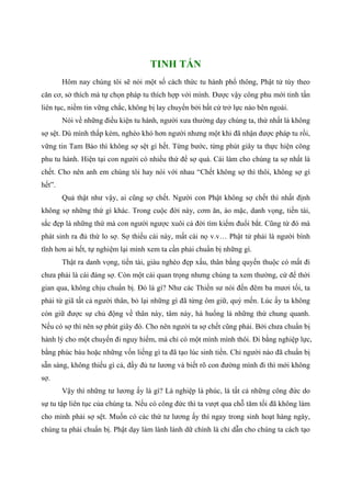 TINH TẤN
Hôm nay chúng tôi sẽ nói một số cách thức tu hành phổ thông, Phật tử tùy theo
căn cơ, sở thích mà tự chọn pháp tu thích hợp với mình. Được vậy công phu mới tinh tấn
liên tục, niềm tin vững chắc, không bị lay chuyển bởi bất cứ trở lực nào bên ngoài.
Nói về những điều kiện tu hành, người xưa thường dạy chúng ta, thứ nhất là không
sợ sệt. Dù mình thấp kém, nghèo khó hơn người nhưng một khi đã nhận được pháp tu rồi,
vững tin Tam Bảo thì không sợ sệt gì hết. Từng bước, từng phút giây ta thực hiện công
phu tu hành. Hiện tại con người có nhiều thứ để sợ quá. Cái làm cho chúng ta sợ nhất là
chết. Cho nên anh em chúng tôi hay nói với nhau “Chết không sợ thì thôi, không sợ gì
hết”.
Quả thật như vậy, ai cũng sợ chết. Người con Phật không sợ chết thì nhất định
không sợ những thứ gì khác. Trong cuộc đời này, cơm ăn, áo mặc, danh vọng, tiền tài,
sắc đẹp là những thứ mà con người ngược xuôi cả đời tìm kiếm đuổi bắt. Cũng từ đó mà
phát sinh ra đủ thứ lo sợ. Sợ thiếu cái này, mất cái nọ v.v… Phật tử phải là người bình
tĩnh hơn ai hết, tự nghiệm lại mình xem ta cần phải chuẩn bị những gì.
Thật ra danh vọng, tiền tài, giàu nghèo đẹp xấu, thân bằng quyến thuộc có mất đi
chưa phải là cái đáng sợ. Còn một cái quan trọng nhưng chúng ta xem thường, cứ để thời
gian qua, không chịu chuẩn bị. Đó là gì? Như các Thiền sư nói đến đêm ba mươi tối, ta
phải từ giã tất cả người thân, bỏ lại những gì đã từng ôm giữ, quý mến. Lúc ấy ta không
còn giữ được sự chủ động về thân này, tâm này, hà huống là những thứ chung quanh.
Nếu có sợ thì nên sợ phút giây đó. Cho nên người ta sợ chết cũng phải. Bởi chưa chuẩn bị
hành lý cho một chuyến đi nguy hiểm, mà chỉ có một mình mình thôi. Đi bằng nghiệp lực,
bằng phúc báu hoặc những vốn liếng gì ta đã tạo lúc sinh tiền. Chỉ người nào đã chuẩn bị
sẵn sàng, không thiếu gì cả, đầy đủ tư lương và biết rõ con đường mình đi thì mới không
sợ.
Vậy thì những tư lương ấy là gì? Là nghiệp là phúc, là tất cả những công đức do
sự tu tập liên tục của chúng ta. Nếu có công đức thì ta vượt qua chỗ tăm tối đã không làm
cho mình phải sợ sệt. Muốn có các thứ tư lương ấy thì ngay trong sinh hoạt hàng ngày,
chúng ta phải chuẩn bị. Phật dạy làm lành lánh dữ chính là chỉ dẫn cho chúng ta cách tạo
 