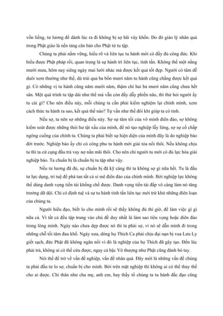 vốn liếng, tư lương để dành lúc ra đi không bị sợ hãi vây khốn. Do đó giáo lý nhân quả
trong Phật giáo là nền tảng căn bản cho Phật tử tu tập.
Chúng ta phải nắm vững, hiểu rõ và liên tục tu hành mới có đầy đủ công đức. Khi
hiểu được Phật pháp rồi, quan trọng là sự hành trì liên tục, tinh tấn. Không thể một nắng
mười mưa, hôm nay siêng ngày mai lười nhác mà được kết quả tốt đẹp. Người có tâm dễ
duôi xem thường như thế, dù trải qua ba bốn mươi năm tu hành cũng chẳng được kết quả
gì. Có những vị tu hành cũng năm mười năm, thậm chí hai ba mươi năm cũng chưa hết
sân. Một quá trình tu tập dài như thế mà vẫn còn đầy dẫy phiền não, thì thử hỏi người ấy
tu cái gì? Cho nên điều này, mỗi chúng ta cần phải kiểm nghiệm lại chính mình, xem
cách thức tu hành ra sao, kết quả thế nào? Tự vấn như thế đôi khi giúp ta có tỉnh.
Nếu sợ, ta nên sợ những điều này. Sợ sự tăm tối của vô minh điên đảo, sợ không
kiểm soát được những thói hư tật xấu của mình, để nó tạo nghiệp lẫy lừng, sợ sự cố chấp
ngông cuồng của chính ta. Chúng ta phải biết sự hiện diện của mình đây là do nghiệp báo
đời trước. Nghiệp báo ấy chỉ có công phu tu hành mới giải tỏa nổi thôi. Nếu không chịu
tu thì ta cứ cụng đầu trả vay nợ nần mãi thôi. Cho nên chỉ người tu mới có đủ lực hóa giải
nghiệp báo. Ta chuẩn bị là chuẩn bị tu tập như vậy.
Nếu tư lương đã đủ, sự chuẩn bị đã kỹ càng thì ta không sợ gì nữa hết. Tu là đầu
tư lực dụng, trí tuệ để phá tan tất cả si mê điên đảo của chính mình. Bởi nghiệp lực không
thể dùng danh vọng tiền tài khống chế được. Danh vọng tiền tài đắp vô càng làm nó tăng
trưởng dữ dội. Chỉ có định tuệ và sự tu hành tinh tấn liên tục mới trừ khử những điên loạn
của chúng ta.
Người hiểu đạo, biết lo cho mình rồi sẽ thấy không đủ thì giờ, để làm việc gì gì
nữa cả. Vì tất cả đều tập trung vào chủ đề duy nhất là làm sao tiêu vọng hoặc điên đảo
trong lòng mình. Ngày nào chưa dẹp được nó thì ta phải sợ, vì nó sẽ dẫn mình đi trong
những chỗ tối tăm đau khổ. Ngày xưa, dòng họ Thích Ca phải chịu đại nạn bị vua Lưu Ly
giết sạch, đức Phật đã không ngăn nổi vì đó là nghiệp của họ Thích đã gây tạo. Đến lúc
phải trả, không ai có thể cứu được, ngay cả bậc Vô thượng như Phật cũng đành bó tay.
Nói thế để trở về vấn đề nghiệp, vấn đề nhân quả. Đây mới là những vấn đề chúng
ta phải đầu tư lo sợ, chuẩn bị cho mình. Bởi trên mặt nghiệp thì không ai có thể thay thế
cho ai được. Chí thân như cha mẹ, anh em, hay thầy tổ chúng ta tu hành đắc đạo cũng
 