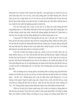 không thể cứu vớt được mình. Ngoài đời cũng thế, ví dụ người giàu có muôn hộ, mà con
cháu nhậu nhẹt, hút xì ke ma túy, cuối cùng chúng phải vào khám đường thôi. Nếu nó
chịu cải tạo thì có ngày được trở về với cha mẹ, trái lại nếu không chịu cải tạo thì cuộc
đời kể như đi đứt, không còn gì để nói nữa. Tu hành cũng vậy, bản thân ta không chịu tu
sửa, chuẩn bị cho mình thì nghiệp quả phải tự chuốc lấy.
Cho nên mỗi người cần ý thức, tự lực bảo trì, lo lắng cho mình, không đổ thừa
cũng không nhờ vả ai. Đức Phật, thiện hữu tri thức chỉ là người nhắc nhở, hướng đạo, còn
tự thân chúng ta phải thực hành, chuyển đổi những nghiệp xấu thành tốt. Từng bước tu
sửa như vậy, lâu ngày tích lũy thiện nghiệp thì ta sẽ được hưởng quả an vui.
Trong kinh Tứ Thập Nhị Chương đãù nêu lên một ví dụ như vầy: “Như có một
khúc gỗ trôi trên dòng sông theo thủy triều lên xuống không dừng. Muốn cho khúc gỗ ấy
trôi tới bến đỗ, thì phải đủ những điều kiện thế này: Đừng mục nát giữa chừng, đừng tấp
bên này hoặc bên kia, đừng bị nước xoáy nhận chìm, đừng bị người vớt lấy. Với những
điều kiện đó, bảo đảm khúc gỗ ấy sẽ trôi được tới bến”.
Cuộc đời tu hành của chúng ta cũng vậy, muốn tu tới nơi tới chốn, được dự vào
dòng Thánh, được an vui vĩnh viễn thì phải như khúc gỗ Phật đã dạy. Nghĩa là đừng tấp
bờ bên này hay bờ bên kia, vì tấp bên nào cũng bị người ta vớt lấy, hoặc bị kẹt trong các
lùm bụi. Hai bên bờ không phải là nơi yên ổn cho chúng ta, đó là điều hẳn nhiên rồi. Kế
nữa là giữ đừng để mục rã, tự mình đừng gây tạo nhân gì làm thối hóa tâm Bồ-đề, làm tan
vỡ niềm tin đối với Phật pháp, đối với Tam Bảo. Đó là những điều cần thiết chúng ta cần
phải nhớ.
Đối với những trở lực chung quanh, nếu không biết tu, không sáng suốt bình tĩnh,
chúng ta sẽ đổ thừa tại cái này, tại cái kia, tại hoàn cảnh hay tại thầy lôi thôi, tôi tu không
được… đủ thứ “tại”. Những dòng nước xoáy ấy nhận chìm mình không hay vì ta chỉ
hướng ra bên ngoài. Người tu phải sáng suốt, vững tin hơn ai hết, tinh tấn liên tục, sáng
suốt liên tục, không để lầm bất cứ thứ gì, dành lấy thế làm chủ cho mình. Những cái
“tại”, “bị” chung quanh chúng ta phải dùng ánh sáng trí tuệ, thiền định mà phá tan hết.
Niềm tin là một yếu tố quan trọng trong việc tu đạo của chúng ta, nhưng phải tin
như thế nào mới đúng? Trước hết là tin mình có khả năng thành Phật. Chư Phật tu thành
Phật, chư Thánh tu thành Thánh, thì không lý do gì chúng ta tu không thành Phật. Các
 