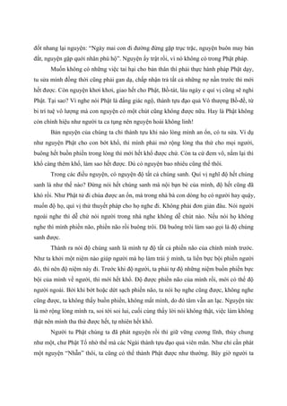 đốt nhang lại nguyện: “Ngày mai con đi đường đừng gặp trục trặc, nguyện buôn may bán
đắt, nguyện gặp quới nhân phù hộ”. Nguyện ấy trật rồi, vì nó không có trong Phật pháp.
Muốn không có những việc tai hại cho bản thân thì phải thực hành pháp Phật dạy,
tu sửa mình đồng thời cũng phải gan dạ, chấp nhận trả tất cả những nợ nần trước thì mới
hết được. Còn nguyện khơi khơi, giao hết cho Phật, Bồ-tát, lâu ngày e quí vị cũng sẽ nghi
Phật. Tại sao? Vì nghe nói Phật là đấng giác ngộ, thành tựu đạo quả Vô thượng Bồ-đề, từ
bi trí tuệ vô lượng mà con nguyện có một chút cũng không được nữa. Hay là Phật không
còn chính hiệu như người ta ca tụng nên nguyện hoài không linh!
Bản nguyện của chúng ta chỉ thành tựu khi nào lòng mình an ổn, có tu sửa. Ví dụ
như nguyện Phật cho con bớt khổ, thì mình phải mở rộng lòng tha thứ cho mọi người,
buông hết buồn phiền trong lòng thì mới hết khổ được chứ. Còn ta cứ đem vô, nắm lại thì
khổ càng thêm khổ, làm sao hết được. Dù có nguyện bao nhiêu cũng thế thôi.
Trong các điều nguyện, có nguyện độ tất cả chúng sanh. Quí vị nghĩ độ hết chúng
sanh là như thế nào? Đừng nói hết chúng sanh mà nội bạn bè của mình, độ hết cũng đã
khó rồi. Như Phật tử đi chùa được an ổn, mà trong nhà bà con dòng họ có người hay quậy,
muốn độ họ, quí vị thử thuyết pháp cho họ nghe đi. Không phải đơn giản đâu. Nói người
ngoài nghe thì dễ chứ nói người trong nhà nghe không dễ chút nào. Nếu nói họ không
nghe thì mình phiền não, phiền não rồi buông trôi. Đã buông trôi làm sao gọi là độ chúng
sanh được.
Thành ra nói độ chúng sanh là mình tự độ tất cả phiền não của chính mình trước.
Như ta khởi một niệm nào giúp người mà họ làm trái ý mình, ta liền bực bội phiền người
đó, thì nên độ niệm này đi. Trước khi độ người, ta phải tự độ những niệm buồn phiền bực
bội của mình về người, thì mới hết khổ. Độ được phiền não của mình rồi, mới có thể độ
người ngoài. Bởi khi bớt hoặc dứt sạch phiền não, ta nói họ nghe cũng được, không nghe
cũng được, ta không thấy buồn phiền, không mất mình, do đó tâm vẫn an lạc. Nguyện tức
là mở rộng lòng mình ra, soi tới soi lui, cuối cùng thấy lời nói không thật, việc làm không
thật nên mình tha thứ được hết, tự nhiên hết khổ.
Người tu Phật chúng ta đã phát nguyện rồi thì giữ vững cương lĩnh, thủy chung
như một, chư Phật Tổ nhờ thế mà các Ngài thành tựu đạo quả viên mãn. Như chỉ cần phát
một nguyện “Nhẫn” thôi, ta cũng có thể thành Phật được như thường. Bây giờ người ta
 