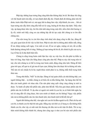 Phật dạy những loạn tưởng lăng xăng điên đảo không thật, bỏ đi. Bỏ được thì sống
với thể thanh tịnh tròn đầy, trí tuệ chánh định đầy đủ. Chánh định đó không phải trên bồ
đoàn, trước điện Phật mới có, mà ngay khi ta đang làm việc, tiếp khách, ăn cơm… bất cứ
loạn tưởng nào dấy khởi cũng đều biết nó là vọng, buông đi thì được đại định. Thấy như
vậy, áp dụng được như vậy, lóe lên chút ánh sáng trong cuộc đời, nếm chút chút hương vị
ấy rồi, mình mới thấy công ơn của những bậc đã tái tạo cuộc đời chúng ta to lớn đến
chừng nào.
Cho nên trong lúc ta còn bén nhạy tinh nhuệ nên dụng công tu đắc lực, đừng để
các giác quan kém đi thì việc tu khó hơn. Phật tử nên nhớ tu không phải nhắm mắt, đóng
lỗ tai, khép miệng suốt ngày. Con mắt cứ mở, lỗ tai cứ nghe, miệng cứ nói, tất cả đều
bình thường nhưng biết rõ ràng. Những gì loạn tưởng thì bỏ đi, đó chính là gốc của sự tu.
Lục tổ bảo ấy là đại định hiện tiền.
Chúng ta sống trong hoàn cảnh bận bịu việc nọ việc kia, thì cần phải tự khắc tự
hứa với lòng, thực hiện cho bằng được công phu như thế. Pháp tu này chú trọng trên trí
tuệ, cho nên chúng ta có thể tu trong mọi hoàn cảnh, động cũng như tịnh. Đừng để thời
gian trôi qua, trễ quá ta sẽ già nua đi lụm cụm, không làm chủ được thì tu không nổi nữa.
Thế nên tôi nói chuẩn bị là lúc mạnh khỏe mình phải lo tu, không nhất thiết trong hình
thức nào.
Trong nhà thiền, “biết” là chủ đạo. Dùng trí tuệ quán chiếu cái nhà không thật, con
người không thật… tự khắc chúng ta sẽ hiểu tất cả đều không thật. Áp dụng như thế thì
đâu còn tranh giành với nhau nữa. Cho nên phải sáng suốt vững vàng chúng ta mới tu
được. Tu hành cốt phải hết phiền não, phát tâm Bồ-đề. Nếu hóa giải được phiền não thì
phiền não tức là Bồ-đề. Ví dụ như có người nói mình là con bò, ta cứ bình tĩnh nghe họ
nói từ sáng đến tối cũng được, thử xem mình có thành con bò không? Ngay việc phiền
não mà ta không phiền não tức tâm thanh tịnh, tâm thanh tịnh là Bồ-đề chứ gì?
Người đời không như thế, vừa nghe nói con bò là đấm người ta rồi. Phải chi họ nói
con bò, ta thành con bò thật thì nên giận. Đằng này nói khô cả cổ họng ta vẫn không biến
thành con bò, như vậy có mất mát tổn thương chi đâu mà ta nổi trận lôi đình. Thì ra tuy
thân mình không biến thành bò, nhưng tâm cũng ngu si như con bò nên mới phiền não
 