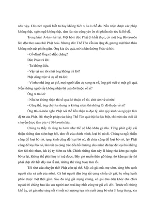 như vậy. Cho nên người biết tu hay không biết tu là ở chỗ đó. Nếu nhận được các pháp
không thật, ngôn ngữ không thật, tâm lúc nào cũng yên ổn thì phiền não tức là Bồ-đề.
Trong kinh A-hàm kể lại. Một hôm đức Phật đi khất thực, có một ông Bà-la-môn
lẽo đẽo theo sau chửi Phật hoài. Nhưng đức Thế Tôn vẫn im lặng đi, gương mặt bình thản
không một nét phiền giận. Ông kia tức quá, mới chận đường Phật và hỏi:
- Cồ-đàm! Ông có điếc chăng?
Đức Phật trả lời:
- Ta không điếc.
- Vậy tại sao tôi chửi ông không trả lời?
Phật dùng một ví dụ để trả lời:
- Ví như nhà ông có giỗ, mọi người đến dự xong ra về, ông gởi mỗi vị một gói quà.
Nếu những người ấy không nhận thì quà đó thuộc về ai?
Ông ta trả lời:
- Nếu họ không nhận thì số quà đó thuộc về tôi, chứ còn về ai nữa!
- Cũng thế, ông chửi ta nhưng ta không nhận thì những lời đó thuộc về ai?
Ông Bà-la-môn nghe Phật nói thế liền nhận ra đạo lý, nên quy kính và nguyện làm
đệ tử của Phật. Bài thuyết pháp của đấng Thế Tôn quả thật là đặc biệt, chỉ một câu thôi đã
chuyển được tâm của vị Bà-la-môn kia.
Chúng ta thấy rõ ràng tu hành như thế có khó khăn gì đâu. Từng phút giây cải
thiện những tâm niệm hẹp hòi, tăm tối của chính mình, loại bỏ nó đi. Chúng ta ngồi thiền
cũng để loại bỏ nó, tụng kinh cũng để loại bỏ nó, đi chùa cũng để loại bỏ nó, lạy Phật
cũng để loại bỏ nó, làm tất cả công đức đều hồi hướng cho mình đủ lực để loại bỏ những
tăm tối nhỏ nhen, ích kỷ tỵ hiềm ra hết. Chính những tâm này là hàng rào kẻm gai ngăn
bó ta lại, không thể phát huy trí tuệ được. Bây giờ muốn tháo gỡ hàng rào kẽm gai ấy thì
phải chặt đứt hết dây mơ rễ má, những thứ ràng buộc tăm tối.
Tôi nhớ câu chuyện thời Phật còn tại thế. Một cô gái mất mẹ sớm, sống bên cạnh
người cha và anh của mình. Cả hai người đàn ông rất cưng chiều cô gái, họ sống hạnh
phúc được một thời gian. Sau đó ông già mạng chung, cô gái đau đớn khóc cha chưa
nguôi thì chẳng bao lâu sau người anh trai duy nhất cũng từ giã cõi đời. Trước nỗi thống
khổ ấy, cô gần như sảng sốt vì mất nơi nương tựa nên cuối cùng bỏ nhà đi lang thang, xin
 