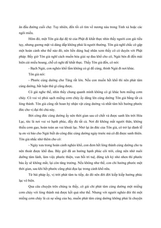 ăn đầu đường cuối chợ. Tuy nhiên, đến tối cô tìm về nương náu trong Tinh xá hoặc các
ngôi miếu.
Hôm đó, một Tôn giả đại đệ tử của Phật đi khất thực nhìn thấy người con gái tiều
tụy, nhưng gương mặt và dáng dấp không phải là người thường. Tôn giả nghĩ chắc cô gặp
một hoàn cảnh như thế nào đó, nên liền dùng huệ nhãn xem thấy cô có duyên với Phật
pháp. Bấy giờ Tôn giả nghĩ cách muốn hóa giải sự đau khổ cho cô, Ngài bèn đi đến mái
hiên cái miếu hoang, chỗ cô nghỉ để khất thực. Thấy Tôn giả đến, cô nói:
- Bạch Ngài, con nghèo khổ lắm không có gì để cúng, thỉnh Ngài đi nơi khác.
Tôn giả nói:
- Phước cúng dường chư Tăng rất lớn. Nếu con muốn hết khổ thì nên phát tâm
cúng dường, bất luận thứ gì cũng được.
Cô gái nghe thế, nhìn thấy chung quanh mình không có gì khác hơn miếng cơm
cháy. Cô vui vẻ phủi sạch miếng cơm cháy ấy dâng lên cúng dường Tôn giả bằng tất cả
lòng thành. Tôn giả cũng rất hoan hỷ nhận vật cúng dường và nhất tâm hồi hướng phước
đức cho vị đại thí chủ này.
Bởi công đức cúng dường ấy nên thời gian sau cô chết và được sanh lên trời Hóa
Lạc, tức là nơi vui vẻ hạnh phúc, đầy đủ tất cả. Nơi đó không mất người thân, không
thiếu cơm gạo, hoàn toàn an vui khoái lạc. Nhớ lại ân đức của Tôn giả, cô trở lại đảnh lễ
tạ ơn và báo cho Ngài biết do công đức cúng dường ngày trước mà cô đã được sanh thiên.
Tôn giả nhắc nhở thêm cho cô:
- Ngày xưa trong hoàn cảnh nghèo khổ, con đem hết lòng thành cúng dường cho ta
nên thoát được khổ đau. Bây giờ đã an hưởng hạnh phúc cõi trời, cũng nên nhớ nuôi
dưỡng tâm lành, làm việc phước thiện, vun bồi trí tuệ, đừng ích kỷ nhỏ nhen thì phước
báu ấy sẽ không mất, lại còn tăng trưởng. Nếu không như thế, con chỉ hưởng phước một
thời gian, sau khi hết phước cũng phải đọa lạc trong cảnh khổ nữa.
Từ bài pháp ấy, vị trời phát tâm tu tiếp, do đó nên đời đời kiếp kiếp hưởng phúc
lạc vô biên.
Qua câu chuyện trên chúng ta thấy, cô gái chỉ phát tâm cúng dường một miếng
cơm cháy với lòng thành mà được kết quả như thế. Nhưng với người nghèo đói thì một
miếng cơm cháy là cả sự sống của họ, muốn phát tâm cúng dường không phải là chuyện
 