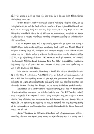 dễ. Từ đó chúng ta kiểm lại trong cuộc đời, trong sự tu tập của mình để tinh tấn tạo
phước duyên nhiều hơn.
Ta dám đánh đổi, dám bỏ những gì gắn liền với mạng sống của mình, gan dạ
buông bỏ, bố thí, thì phúc lạc ấy dĩ nhiên sẽ chờ đón ta. Không đợi sau khi chết mình mới
được an vui, mà ngay trong hiện đời cũng được an vui, vì cõi lòng được cởi mở. Nhà
Phật gọi sự an vui ấy là hiện tại lạc trú Niết-bàn, tức niềm vui ngay trong hiện tại. Ngược
lại, nếu lúc nào ta cũng bo bo chấp giữ thì chẳng những hiện đời sống đau khổ mà đời đời
phải chịu khổ đau.
Cho nên Phật nói người khổ là người chấp, người nắm lại. Người dám buông là
hết khổ. Chúng ta đa số nắm chứ không dám buông thành ra khổ hoài. Như tôi đã nói lẽ
ra người tu không sợ gì hết, nhưng quả thật chúng ta đang sợ. Sợ đủ thứ hết. Sợ cho
miếng cơm cháy, lát nữa không có gì ăn, sợ cho hết mấy trăm đồng lát nữa đi xe không
có tiền, sợ già bệnh không có ai nuôi… Bởi sợ nên bo bo cất giữ thủ trước, nên chưa mở
rộng lòng ra thì Niết-bàn, Bồ-đề làm sao có được! Nói thì hay lắm mà không có gì tương
ứng, không có gì là kết quả cụ thể. Nếu chưa cởi mở được, chưa chuẩn bị sẵn sàng thì
việc tu khó lắm, không phải dễ đâu.
Thêm một câu chuyện nữa. Như chúng ta đã biết Tôn giả Mục Kiền Liên là vị đại
đệ tử thần thông đệ nhất của đức Phật. Một hôm Tôn giả du hành xuống địa ngục, thấy vô
vàn sự khổ đau. Những chúng sanh ở đó gặp Ngài vây quanh than khóc về những nỗi
thống khổ mà họ phải chịu. Đồng thời họ nhắn gởi về người thân còn sống trên nhân gian
nên tu tập, làm các việc công đức, đừng gây tạo các nghiệp ác để chuốc quả khổ như họ.
Tôn giả nhận lời và làm tròn nhiệm vụ của mình xong, Ngài thưa với đức Phật tìm
cách cứu vớt chúng sanh đang chịu khổ đau dưới địa ngục. Đức Thế Tôn chấp nhận tổ
chức những buổi lễ cho Phật tử về Tinh xá cúng dường trai tăng, nhờ công đức tu hành
của chư Tăng hồi hướng cho những thân nhân khổ đau dưới địa ngục. Sau đó, Tôn giả
Mục Kiền Liên dạo xuống địa ngục một lần nữa, thì được biết nhờ công đức cúng dường
và sức chú nguyện của chư Tăng, các chúng sanh đó đã chuyển đổi tâm dữ nên được sanh
lên cõi trời, hết khổ.
Lần sau Tôn giả dạo lên thiên đàng, thấy chúng sinh trên đó sung sướng không gì
sánh bằng, sắc diện tươi đẹp vô cùng. Nhưng có một điều nguy hại, là vì chúng sanh ở
 