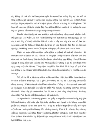 đây không có khổ, nên họ không được nghe âm thanh khổ, không thấy sự kiện khổ và
lòng họ không có niệm gì về sự khổ nên họ cũng không chút nghĩ tới việc tu hành. Nhân
đó Ngài thuyết pháp nhắc nhở: Các vị có phước nếu chỉ lo hưởng thì sẽ hết phước. Chi
bằng cố gắng vun bồi thêm phước đức. Nếu không, khi hết phước sẽ rơi xuống địa ngục
thọ các quả báo xấu mà mình đã tạo trong những đời trước.
Qua lời cảnh tỉnh ấy, có một số vị trời khắc tỉnh nhưng cũng có một số chưa tỉnh.
Bấy giờ ngài Mục Kiền Liên mới vận thần thông đem một chút lửa dưới địa ngục lên cho
các vị trời thấy. Chỉ một chút lửa thôi mà vị nào vị nấy sém mày sém mặt hết, bởi sức
nóng của nó có thể thiêu đốt tất cả. Lửa ấy là lửa gì? Lửa tham sân điên đảo, lửa ham vui
ngũ dục, lửa không biết tu hành. Các vị trời hoảng quá, tất cả đều phát tâm tu hành.
Ở đây tôi muốn nói trong từng bước, chúng ta tu là có kết quả, có công đức. Hết
tham thì được Niết-bàn an vui. Hết sân thì lửa giận không còn thiêu đốt thân tâm nên
được mát mẻ thanh lương. Hết si mê điên đảo thì trí tuệ sáng suốt, không còn mê lầm tạo
nghiệp đi trong trầm luân sanh tử nữa. Những điều này chúng ta có thể thực hiện được
ngay trong cuộc đời hiện tại. Từng niệm, từng khắc thực hành thì sẽ được kết quả. Chứ
nếu không tu mà nói cao tột thì khi nghiệp đến, mình chỉ như nắm bụi bị cơn lốc cuốn đi
vùn vụt.
Trở về vấn đề tu hành của chúng ta, làm sao từng phút, từng khắc chúng ta đừng
bỏ quên Niết-bàn hiện thực. Đó là gì? Là bỏ tham, bỏ sân, bỏ si. Rõ ràng chính mỗi
chúng ta đang có Niết-bàn mà mình không dám nhận. Chúng ta cứ nguyện cứ mong cái
gì bên ngoài, ở đâu đem đến hoặc cầu trời khẩn Phật ban cho mà không nhớ Phật ở trong
tâm mình. Ví dụ bây giờ muốn thành Phật thì phải tu, phải siêng năng liên tục, áp dụng
đúng pháp Phật dạy thì nhất định đạt được kết quả như ý.
Tu nghĩa là sửa. Sửa những gì ta đã sai quấy. Như phiền não là sai quấy, bây giờ
biết tu rồi ta đừng phiền não nữa. Hết phiền não là an vui, chớ có gì lạ. Nhưng muốn hết
phiền não, được an vui thì phải có trí tuệ. Trí tuệ mà thiếu đi thì phiền não dẫy đầy, nghe
một câu nói chướng tai là nổi nóng liền, rõ ràng như vậy. Phật tử đi chùa sửa được những
điểm dở của mình, khắc phục được vọng tưởng, phát huy trí tuệ của mình thì đi chùa lạy
Phật ấy là tu. Còn đi chùa lạy Phật mà loạn tưởng điên đảo hoài, si mê chấp chặt đủ thứ
hết thì không phải là tu.
 