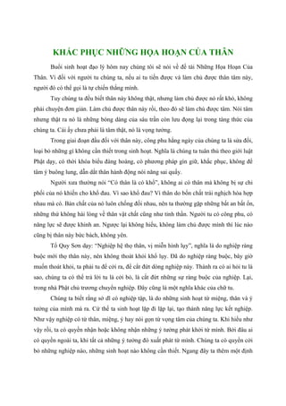 KHẮC PHỤC NHỮNG HỌA HOẠN CỦA THÂN
Buổi sinh hoạt đạo lý hôm nay chúng tôi sẽ nói về đề tài Những Họa Hoạn Của
Thân. Vì đối với người tu chúng ta, nếu ai tu tiến được và làm chủ được thân tâm này,
người đó có thể gọi là tự chiến thắng mình.
Tuy chúng ta đều biết thân này không thật, nhưng làm chủ được nó rất khó, không
phải chuyện đơn giản. Làm chủ được thân này rồi, theo đó sẽ làm chủ được tâm. Nói tâm
nhưng thật ra nó là những bóng dáng của sáu trần còn lưu đọng lại trong tàng thức của
chúng ta. Cái ấy chưa phải là tâm thật, nó là vọng tưởng.
Trong giai đoạn đầu đối với thân này, công phu hằng ngày của chúng ta là sửa đổi,
loại bỏ những gì không cần thiết trong sinh hoạt. Nghĩa là chúng ta tuân thủ theo giới luật
Phật dạy, có thời khóa biểu đàng hoàng, có phương pháp gìn giữ, khắc phục, không để
tâm ý buông lung, dẫn dắt thân hành động nói năng sai quấy.
Người xưa thường nói “Có thân là có khổ”, không ai có thân mà không bị sự chi
phối của nó khiến cho khổ đau. Vì sao khổ đau? Vì thân do bốn chất trái nghịch hòa hợp
nhau mà có. Bản chất của nó luôn chống đối nhau, nên ta thường gặp những bất an bất ổn,
những thứ không hài lòng về thân vật chất cũng như tinh thần. Người tu có công phu, có
năng lực sẽ được khinh an. Ngược lại không hiểu, không làm chủ được mình thì lúc nào
cũng bị thân này bức bách, không yên.
Tổ Quy Sơn dạy: “Nghiệp hệ thọ thân, vị miễn hình lụy”, nghĩa là do nghiệp ràng
buộc mới thọ thân này, nên không thoát khỏi khổ lụy. Đã do nghiệp ràng buộc, bây giờ
muốn thoát khỏi, ta phải tu để cởi ra, để cắt đứt dòng nghiệp này. Thành ra có ai hỏi tu là
sao, chúng ta có thể trả lời tu là cởi bỏ, là cắt đứt những sự ràng buộc của nghiệp. Lại,
trong nhà Phật chủ trương chuyển nghiệp. Đây cũng là một nghĩa khác của chữ tu.
Chúng ta biết rằng sở dĩ có nghiệp tập, là do những sinh hoạt từ miệng, thân và ý
tưởng của mình mà ra. Cứ thế ta sinh hoạt lặp đi lặp lại, tạo thành năng lực kết nghiệp.
Như vậy nghiệp có từ thân, miệng, ý hay nói gọn từ vọng tâm của chúng ta. Khi hiểu như
vậy rồi, ta có quyền nhận hoặc không nhận những ý tưởng phát khởi từ mình. Bởi đâu ai
có quyền ngoài ta, khi tất cả những ý tưởng đó xuất phát từ mình. Chúng ta có quyền cởi
bỏ những nghiệp nào, những sinh hoạt nào không cần thiết. Ngang đây ta thêm một định
 