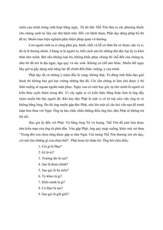niệm của mình trong sinh hoạt hằng ngày. Từ đó đức Thế Tôn đưa ra các phương thuốc
cho chúng sanh trị liệu các thứ bệnh trên. Đối với bệnh tham, Phật dạy dùng pháp bố thí
để trị. Muốn mau hiệu nghiệm phải thêm pháp quán vô thường.
Con người sinh ra ai cũng phải già, bệnh, chết và hễ có thân thì có tham, sân và si,
đó là lẽ đương nhiên. Chúng ta là người tu, biết cách sửa bỏ những thứ độc hại ấy ra khỏi
thân tâm mình. Bởi nếu không loại bỏ, không khắc phục chúng thì chỗ đến của chúng ta,
như tôi đã nói là địa ngục, ngạ quỷ và súc sinh. Không có chỗ nào khác. Muốn thế ngay
bây giờ ta gầy dựng một năng lực để chỉnh đốn thân, miệng, ý của mình.
Phật dạy tất cả những ý niệm đều là vọng, không thật. Tu đúng tinh thần đạo giải
thoát thì không bao giờ kẹt vướng những thứ đó. Chỉ cần chúng ta làm chủ được ý thì
thân miệng sẽ ngoan ngoãn tuân phục. Ngày xưa có một học giả, tự cho mình là người có
kiến thức uyên thâm trong đời. Vì vậy nghe ai có kiến thức bằng hoặc hơn là ông dấy
niệm muốn bài bác người đó. Khi hay đức Phật là một vị có trí tuệ siêu việt, ông tỏ vẻ
không bằng lòng. Do đó ông muốn gặp đức Phật, nêu lên một số câu hỏi vấn nạn để tranh
luận hơn thua với Ngài. Ông tự hào chắc chắn những điều ông hỏi, đức Phật sẽ không trả
lời nổi.
Học giả ấy đến với Phật. Và bằng lòng Từ vô lượng, Thế Tôn đã cảm hóa được
tâm kiêu mạn của ông từ phút đầu. Vừa gặp Phật, ông quỳ mọp xuống, khóc nức nở thưa
“Trong đời con chưa từng được gặp ai như Ngài. Cúi mong Thế Tôn thương xót chỉ dạy,
cởi mở cho những gì con chưa biết”. Phật hoan hỷ nhận lời. Ông hỏi chín điều:
1. Cái gì là Đạo?
2. Gì là trí?
3. Trưởng lão là sao?
4. Sao là đoan chính?
5. Sao gọi là Sa môn?
6. Tỳ-kheo là gì?
7. Hiền minh là gì?
8. Có Đạo là sao?
9. Sao gọi là giữ giới?
 