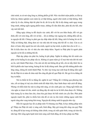 chửi mình, ta cứ mở rộng lòng ra, không phiền gì hết. Nếu vừa khởi niệm phiền, ta liền tự
kiểm lại, khám nghiệm xem niệm ấy có thật không, người chửi mình có thật không. Biết
niệm ấy là xấu, không thật thì phải bỏ đi, đó là tự độ. Độ là độ chúng sanh ngay trong
lòng mình, những ngổn ngang phiền trược, những rối rắm điên đảo, phải độ cho hết, như
vậy mới hết khổ.
Hằng ngày chúng ta đối duyên xúc cảnh, đối với bà con thân thuộc, đối với gia
đình, đối với xóm làng, đối với xã hội… tất cả những việc ngang trái, những điều uất ức,
ta nguyện độ hết. Chúng ta phải gan dạ chấp nhận độ hết, bằng cách là buông bỏ nó đi.
Thấy nó không thật, đừng đem nó vào nhà nữa thì trong nhà hết đồ ve chai. Còn ta cứ
đem vô hoài, thấy người kia nói xấu mình, người nọ hại mình, ta phải làm cho ra lẽ v.v…
Đó là kiểu đem rác rến vô nhà cho nhơ nhớp thêm. Người tu Phật phải là người phát
nguyện xả bỏ tất cả những thứ đó.
Phật dạy pháp còn phải bỏ, huống là phi pháp. Nghĩa là những thứ tốt mình còn
phải xả bỏ huống là các pháp xấu ác. Không có quan niệm gì về mọi thứ trên đời thì mới
an ổn, mới thành Phật được. Cho nên nói độ mà không độ gì hết, chỉ nó dấy khởi lên ta
biết là phiền não loạn tưởng, buông đi tức là độ chúng sanh. Bao giờ hết những phiền não
lăng xăng, chừng đó mình thành Phật. Tu như vậy trong mọi sinh hoạt đi đứng nằm ngồi
thì dù Phật tử cả năm đi chùa một lần cũng đã gần kề quả Phật rồi. Đó gọi là tu thẳng tắt
hay tu thiền.
Nói tu thiền là lối tu thẳng tắt, nghĩa là sao? Thẳng tắt vì không qua phương tiện
nào, cốt sử dụng trí tuệ của chính mình để nhận hiểu, thực hành được một cách dễ dàng.
Nhưng với điều kiện lúc nào ta cũng tỉnh sáng, có sức cảnh giác cao. Đang ngồi thiền mà
vừa nghe ai chạm tới tên, mình vụt đứng dậy đỏ mặt tía tai là biết chưa được rồi. Những
hiện tượng ấy ta chưa làm chủ, chưa hóa giải được thì biết mình còn yếu lắm. Phải phát
nguyện mạnh lên, phải tu nhiều hơn nữa để có sức tự chủ trước những ngoại cảnh bên
ngoài cũng như vọng tưởng bên trong. Nguyện độ chúng sanh là nguyện như vậy.
Đến lời nguyện học tất cả pháp môn Vô thượng của Phật, là học những pháp môn
gì? Pháp của Phật chỉ một vị sáng suốt, bình đẳng. Bây giờ trong đời sống của quý Phật
tử, đừng để bị kẹt trong cái không chân chính, trong cái mất quân bình, trong cái tăm tối,
nhỏ hẹp. Đời sống ngôn hạnh luôn luôn sáng suốt bình đẳng, đó là học pháp của Phật.
 