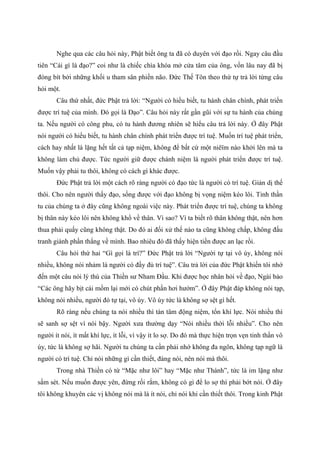 Nghe qua các câu hỏi này, Phật biết ông ta đã có duyên với đạo rồi. Ngay câu đầu
tiên “Cái gì là đạo?” coi như là chiếc chìa khóa mở cửa tâm của ông, vốn lâu nay đã bị
đóng bít bởi những khối u tham sân phiền não. Đức Thế Tôn theo thứ tự trả lời từng câu
hỏi một.
Câu thứ nhất, đức Phật trả lời: “Người có hiểu biết, tu hành chân chính, phát triển
được trí tuệ của mình. Đó gọi là Đạo”. Câu hỏi này rất gần gũi với sự tu hành của chúng
ta. Nếu người có công phu, có tu hành đương nhiên sẽ hiểu câu trả lời này. Ở đây Phật
nói người có hiểu biết, tu hành chân chính phát triển được trí tuệ. Muốn trí tuệ phát triển,
cách hay nhất là lặng hết tất cả tạp niệm, không để bất cứ một niêïm nào khởi lên mà ta
không làm chủ được. Tức người giữ được chánh niệm là người phát triển được trí tuệ.
Muốn vậy phải tu thôi, không có cách gì khác được.
Đức Phật trả lời một cách rõ ràng người có đạo tức là người có trí tuệ. Giản dị thế
thôi. Cho nên người thấy đạo, sống được với đạo không bị vọng niệm kéo lôi. Tinh thần
tu của chúng ta ở đây cũng không ngoài việc này. Phát triển được trí tuệ, chúng ta không
bị thân này kéo lôi nên không khổ về thân. Vì sao? Vì ta biết rõ thân không thật, nên hơn
thua phải quấy cũng không thật. Do đó ai đối xử thế nào ta cũng không chấp, không đấu
tranh giành phần thắng về mình. Bao nhiêu đó đã thấy hiện tiền được an lạc rồi.
Câu hỏi thứ hai “Gì gọi là trí?” Đức Phật trả lời “Người tự tại vô úy, không nói
nhiều, không nói nhảm là người có đầy đủ trí tuệ”. Câu trả lời của đức Phật khiến tôi nhớ
đến một câu nói lý thú của Thiền sư Nham Đầu. Khi được học nhân hỏi về đạo, Ngài bảo
“Các ông hãy bịt cái mồm lại mới có chút phần hơi hướm”. Ở đây Phật đáp không nói tạp,
không nói nhiều, người đó tự tại, vô úy. Vô úy tức là không sợ sệt gì hết.
Rõ ràng nếu chúng ta nói nhiều thì tán tâm động niệm, tổn khí lực. Nói nhiều thì
sẽ sanh sợ sệt vì nói bậy. Người xưa thường dạy “Nói nhiều thời lỗi nhiều”. Cho nên
người ít nói, ít mất khí lực, ít lỗi, vì vậy ít lo sợ. Do đó mà thực hiện trọn vẹn tinh thần vô
úy, tức là không sợ hãi. Người tu chúng ta cần phải nhớ không đa ngôn, không tạp ngữ là
người có trí tuệ. Chỉ nói những gì cần thiết, đáng nói, nên nói mà thôi.
Trong nhà Thiền có từ “Mặc như lôi” hay “Mặc như Thánh”, tức là im lặng như
sấm sét. Nếu muốn được yên, đừng rối rắm, không có gì để lo sợ thì phải bớt nói. Ở đây
tôi không khuyên các vị không nói mà là ít nói, chỉ nói khi cần thiết thôi. Trong kinh Phật
 