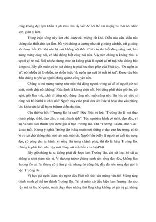cũng không dạy tịnh khẩu. Tịnh khẩu mà lấy viết để nói thế cái miệng thì thôi nói khỏe
hơn, giản dị hơn.
Trong cuộc sống này làm chủ được cái miệng rất khó. Điều nào cần, điều nào
không cần thiết khó lựa lắm. Đối với chúng ta dường như cái gì cũng cần hết, cái gì cũng
nói được hết. Chỉ khi nào bí mới không nói thôi. Chứ còn thì biết đúng cũng nói, biết
mang máng cũng nói, có khi không biết cũng nói nữa. Vậy nên chúng ta không phải là
người có trí tuệ. Nói nhiều nhưng thực sự không phải là người có trí tuệ, nếu không bảo
là ngu si. Bây giờ muốn có trí tuệ chúng ta phải học theo pháp của Phật dạy. “Đa ngôn đa
lự”, nói nhiều thì lo nhiều, sợ nhiều hoặc “đa ngôn tạp ngữ thì mất trí tuệ”. Được vậy bản
thân chúng ta yên và người chung quanh cũng yên nữa.
Chúng ta thử tưởng tượng như một nhà đông người, trong số đó có người cứ nói
hoài, mình chịu nổi không? Nhất định là không chịu nổi. Nói cũng phải chừa giờ ăn, giờ
nghỉ, giờ làm việc, chứ đi cũng nói, đứng cũng nói, ngồi cũng nói, làm bất cứ việc gì
cũng nói bô bô thì ai chịu nổi? Người này chắc phải đưa đến Bác sĩ hoặc cho vào phòng
kín, khóa cửa lại để họ tự biên tự diễn cho tiện.
Câu thứ ba hỏi: “Trưởng lão là sao?” Đức Phật trả lời: “Trưởng lão là noi theo
chánh pháp, từ bi, đạo đức, trí tuệ, thanh tịnh”. Tức người tu hành có từ bi, đạo đức, trí
tuệ và tâm luôn thanh tịnh được gọi là bậc Trưởng lão. Chữ “Trưởng” là lớn, chữ “Lão”
là cao tuổi. Nhưng ý nghĩa Trưởng lão ở đây muốn nói những vị đạo cao đức trọng, có từ
bi trí tuệ chứ không phải nói trên mặt tuổi tác. Người lớn ở đây là người có tuổi tác trong
đạo, có công phu tu hành, và sống lâu trong chánh pháp, thì đó là hàng Trưởng lão.
Chúng ta phải hiểu như vậy mới đúng với tinh thần của đạo Phật.
Bây giờ chúng ta tu không phải để được làm Trưởng lão, chỉ cốt loại bỏ tất cả
những u nhọt tham sân si. Vì thương tưởng chúng sanh nên sống đạo đức, không làm
thương tổn ai. Ta không có ý làm gì cả, nhưng do công đức đầy đủ nên trong đạo gọi là
bậc Trưởng lão.
Vị học giả uyên thâm này nghe đức Phật nói thế, vừa mừng vừa tủi. Mừng rằng
chính mình có thể trở thành Trưởng lão. Tủi vì mình có điều kiện làm Trưởng lão như
vậy mà từ lâu bỏ quên, mình chạy theo những thứ lăng xăng không có giá trị gì, không
 