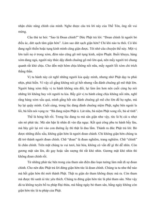 nhận chức năng chính của mình. Nghe được câu trả lời này của Thế Tôn, ông rất vui
mừng.
Câu thứ tư hỏi: “Sao là Đoan chính?” Đức Phật trả lời: “Đoan chính là người bỏ
điều ác, dứt sạch tâm giận hờn”. Làm sao dứt sạch giận hờn? Chỉ khi nào tu thôi. Có khi
đang ngồi thiền hoặc tụng kinh mình cũng giận được. Tôi nhớ câu chuyện thế này. Một vị
lớn tuổi nọ ở trong xóm, đêm nào cũng gõ mõ tụng kinh, niệm Phạât. Buổi khuya, hàng
xóm đang ngủ, người này thức dậy đánh chuông gõ mõ lớn quá, nên mấy người trẻ chung
quanh rất khó chịu. Cho đến một hôm chịu không nổi nữa, mấy người lối xóm chỉ trích
thẳng thắn.
Vị tu hành này cứ nghĩ những người kia quậy mình, nhưng nhớ Phật dạy tu phải
nhịn, phải hiền. Vì vậy cố gắng không nói gì hết nhưng vẫn đánh chuông gõ mõ thật lớn.
Người hàng xóm thấy vị tu hành không sửa đổi, lại làm ầm hơn nên cuối cùng họ nói
những lời không hay với người tu kia. Bấy giờ vị tu hành cũng chịu không nổi nữa, nghĩ
rằng hàng xóm xấu quá, mình gắng hết sức đánh chuông gõ mõ cho lớn để họ nghe, mà
họ lại quậy mình. Cuối cùng, trong lúc đang đánh chuông niệm Phật, nghe bên ngoài la
lối, bà liền nói vọng ra: “Bà đang niệm Phật à. Lát nữa, bà niệm Phật xong rồi, bà sẽ tính”.
Thế là hỏng hết rồi. Trong lúc đang tu mà sân giận như vậy, tức là bị cái u nhọt
sân nó phát tác. Mà sân hận là nhân đi vào địa ngục. Kết quả công phu tu hành bấy lâu,
mà bây giờ lại rơi vào con đường ấy thì thật là đau lắm. Thành ra đức Phật trả lời: Bỏ
được những điều xấu, không giận hờn là người đoan chánh. Chỉ không giận hờn chúng ta
đã trở thành người đoan chính. Chữ “đoan” là đoan nghiêm, trang nghiêm. Chữ “chính”
là chân chính. Trên mặt chúng ta vui tươi, hài hòa, không có vấn đề gì thì dễ nhìn. Còn
gương mặt sân lên, đỏ gay hoặc sần sượng thì rất khó nhìn. Gương mặt khó nhìn thì
không đoan chính rồi.
Từ những phát tác bên trong của tham sân điên đảo loạn tưởng làm mất đi sự đoan
chính. Cho nên đức Phật trả lời đừng giận hờn tức là đoan chính. Chúng ta tu như thế nào
mà hết giận hờn thì mới thành Phật. Thật ra giận do tham không được mà ra. Còn tham
mà được thì sanh ái tức yêu thích. Chúng ta đừng giận hờn tức là phá tham sân. Như vậy
dù ta không tuyên bố tu pháp Đại thừa, mà hằng ngày bỏ tham sân, hằng ngày không còn
giận hờn tức là tu pháp của Phật.
 