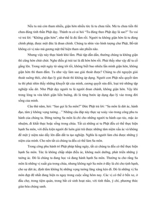 Nếu tu mà còn tham nhiều, giận hờn nhiều tức là tu chưa tiến. Mà tu chưa tiến thì
chưa đúng tinh thần Phật dạy. Thành ra có ai hỏi “Tu đúng theo Phật dạy là sao?” Ta vui
vẻ trả lời: “Không giận hờn”, như thế là đủ lắm rồi. Người tu không giận hờn là tu đúng
chính pháp, được một đức là đoan chính. Chúng ta nhìn vào hình tượng chư Phật, Bồ-tát
không có vị nào mà gương mặt thể hiện tham sân phiền não.
Nhưng việc này thực hành khó lắm. Phải tập dần dần, thường chúng ta không giận
thì cũng hờn chút chút. Nghe điều gì trái tai là đã hờn hờn rồi. Phải thấy như vậy để ta cố
gắng lên. Trong một ngày từ sáng tới tối, không biết bao nhiêu lần mình giận hờn, không
giận hờn thì tham đắm. Tu như vậy làm sao giải thoát được? Chúng ta chỉ nguyện giải
thoát suông thôi, chứ đạo lý giải thoát thì không áp dụng. Người con Phật nếu quyết tâm
tu thì phải nhìn thấy những khuyết tật của mình, cương quyết sửa đổi, loại trừ những tập
nghiệp xấu dở. Như Phật dạy người tu là người đoan chánh, không giận hờn. Vậy khi
trong lòng ta vừa khởi giận liền buông, đó là từng bước áp dụng đạo lý vào trong đời
sống của mình.
Câu thứ năm, hỏi: “Sao gọi là Sa môn?” Đức Phật trả lời: “Sa môn là dứt ác, hành
đạo, tâm ý không vọng tưởng…” Những câu đáp này thực sự xoáy vào trong công phu tu
hành của chúng ta. Đừng tưởng Sa môn là chỉ cho những người tu hành cạo tóc, mặc áo
nhuộm, đi khất thực hoặc sống trong chùa. Tất cả những ai tu Phật đều có thể thực hiện
hạnh Sa môn, với điều kiện người đó luôn giải trừ được những tâm niệm xấu ác và không
để một ý niệm nào dấy lên dẫn dắt ta tạo nghiệp. Nghĩa là người làm chủ được những ý
niệm của mình. Cho nên tất cả chúng ta đều có thể làm Sa môn.
Trong công phu hành trì Phật pháp hằng ngày, tất cả chúng ta đều có thể thực hiện
hạnh Sa môn. Tức là không chấp nhận điều ác, không nuôi dưỡng, phát triển những ý
tưởng ác. Đó là chúng ta đang học và đang hành hạnh Sa môn. Thường ta cho rằng Sa
môn là những vị xuất gia trong chùa, nhưng không ngờ Sa môn ở đây là chỉ cho tịnh hạnh,
cho sự dứt ác, định tâm không bị những vọng tưởng lăng xăng kéo đi. Đó là những vị Sa
môn đẹp đẽ nhất đang hiện ra ngay trong cuộc sống hôm nay. Các vị có thể ở bến xe, ở
đầu chợ, trong tiệm quán, trong bất cứ sinh hoạt nào, với tinh thần, ý chí, phương thức
giáo hóa chúng sanh.
 