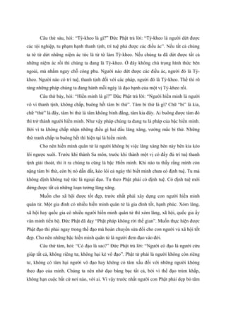 Câu thứ sáu, hỏi: “Tỳ-kheo là gì?” Đức Phật trả lời: “Tỳ-kheo là người dứt được
các tội nghiệp, tu phạm hạnh thanh tịnh, trí tuệ phá được các điều ác”. Nếu tất cả chúng
ta từ từ dứt những niệm ác tức là từ từ làm Tỳ-kheo. Nếu chúng ta đã dứt được tất cả
những niệm ác rồi thì chúng ta đang là Tỳ-kheo. Ở đây không chú trọng hình thức bên
ngoài, mà nhắm ngay chỗ công phu. Người nào dứt được các điều ác, người đó là Tỳ-
kheo. Người nào có trí tuệ, thanh tịnh đối với các pháp, người đó là Tỳ-kheo. Thế thì rõ
ràng những pháp chúng ta đang hành mỗi ngày là đạo hạnh của một vị Tỳ-kheo rồi.
Câu thứ bảy, hỏi: “Hiền minh là gì?” Đức Phật trả lời: “Người hiền minh là người
vô vi thanh tịnh, không chấp, buông hết tâm bỉ thử”. Tâm bỉ thử là gì? Chữ “bỉ” là kia,
chữ “thử” là đây, tâm bỉ thử là tâm không bình đẳng, tâm kia đây. Ai buông được tâm đó
thì trở thành người hiền minh. Như vậy pháp chúng ta đang tu là pháp của bậc hiền minh.
Bởi vì ta không chấp nhận những điều gì hai đầu lăng xăng, vướng mắc bỉ thử. Những
thứ tranh chấp ta buông hết thì hiện tại là hiền minh.
Cho nên hiền minh quân tử là người không bị việc lăng xăng bên này bên kia kéo
lôi ngược xuôi. Trước khi thành Sa môn, trước khi thành một vị có đầy đủ trí tuệ thanh
tịnh giải thoát, thì ít ra chúng ta cũng là bậc Hiền minh. Khi nào ta thấy rằng mình còn
nặng tâm bỉ thử, còn bị nó dẫn dắt, kéo lôi cả ngày thì biết mình chưa có định tuệ. Tu mà
không định không tuệ tức là ngoại đạo. Tu theo Phật phải có định tuệ. Có định tuệ mới
dừng được tất cả những loạn tưởng lăng xăng.
Muốn cho xã hội được tốt đẹp, trước nhất phải xây dựng con người hiền minh
quân tử. Một gia đình có nhiều hiền minh quân tử là gia đình tốt, hạnh phúc. Xóm làng,
xã hội hay quốc gia có nhiều người hiền minh quân tử thì xóm làng, xã hội, quốc gia ấy
văn minh tiến bộ. Đức Phật đã dạy “Phật pháp không rời thế gian”. Muốn thực hiện được
Phật đạo thì phải ngay trong thế đạo mà hoán chuyển sửa đổi cho con người và xã hội tốt
đẹp. Cho nên những bậc hiền minh quân tử là người đem đạo vào đời.
Câu thứ tám, hỏi: “Có đạo là sao?” Đức Phật trả lời: “Người có đạo là người cứu
giúp tất cả, không riêng tư, không hại kẻ vô đạo”. Phật tử phải là người không còn riêng
tư, không có tâm hại người vô đạo hay không có tâm xấu đối với những người không
theo đạo của mình. Chúng ta nên nhớ đạo bàng bạc tất cả, bởi vì thể đạo trùm khắp,
không hạn cuộc bất cứ nơi nào, với ai. Vì vậy trước nhất người con Phật phải dẹp bỏ tâm
 
