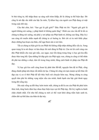 bỉ thử riêng tư, thể nhập được sự sáng suốt trùm khắp, đó là chúng ta thể hiện đạo. Đó
cũng là nét đặc sắc nhất của bậc Sa môn, Tỳ-kheo hay của người con Phật đang có mặt
trong cuộc đời này.
Câu thứ chín, hỏi: “Sao gọi là giữ giới?” Đức Phật trả lời: “Người giữ giới là
người không nói suông, y pháp hành trì không quên lãng”. Đỉnh cao của vấn đề là tất cả
chúng ta đừng nói suông, mà phải y nơi pháp của Phật hành trì, không xao lãng. Đây là ý
sau cùng tôi muốn nhấn mạnh để chúng ta có hướng tu. Bởi chỉ có tu mới khắc phục
được những họa hoạn của thân, chế ngự tham sân si nơi tâm.
Tất cả chúng ta hiện giờ là con Phâït thì không chấp nhận những điều xấu ác. Song
quan trọng là ta nói được và làm được thì mới đúng là Phật tử. Câu trả lời cuối cùng của
đức Phật khiến cho mọi gút mắc, cao ngạo, mọi tồn đọng trong lòng vị học giả kia đều
được tháo tung hết. Qua những lời đáp giải của Phật ngày xưa, chúng ta cũng có thể nhân
đó phá tan những u nhọt, tăm tối trong lòng mình, bằng cách hành trì pháp của Phật đã
dạy.
Vị học giả kia cuối cùng hoan hỷ phát tâm Bồ-đề, nguyện làm đệ tử Phật, sống
đúng chánh pháp nên được rất nhiều lợi lạc. Chúng tôi cũng xin tạm mượn sự kết thúc tốt
đẹp của vị cư sĩ thời Phật để kết thúc buổi nói chuyện hôm nay. Mong chúng ta cùng
quyết tâm phá bỏ những vọng niệm xấu của mình, hành hạnh của bậc giải thoát ngay
trong đời sống này.
Dù cuộc sống sự đổi thay luôn trước mắt, chúng ta đã là con của Phật thì phải luôn
thức tỉnh, từng bước đùm bọc nhau thực hiện trọn vẹn lời Phật dạy. Đó là ý nghĩa tu hành
chân chánh nhất. Chỉ như thế chúng ta mới có thể vượt khỏi dòng trầm luân sanh tử,
chấm dứt sự khổ đau của thân tứ đại này.
 