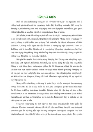 TÂM VÀ KIẾN
Buổi nói chuyện hôm nay chúng tôi nói về “Tâm” và “Kiến” của người tu, nhất là
những hành giả tập tễnh đi vào con đường thiền. Đây là những pháp cần thiết trong khi
áp dụng tu, nhất là trong sinh hoạt hằng ngày. Phải điều dụng tâm như thế nào, giải quyết
những kiến chấp ra sao, hóa giải nó để chúng ta được thực sự an ổn.
Nói về tâm, trước hết chúng ta phải biết tâm là cái gì? Thường trong kinh nói tâm
là chỉ cho cái thanh tịnh, sáng suốt, lặng lẽ nơi mỗi chúng ta. Nhưng muốn sống được với
tâm ấy, chúng ta phải tu làm sao, áp dụng Phật pháp như thế nào để sống được với tâm
của mình. Lâu nay nhiều người đã hiểu lầm tâm là những suy nghĩ của mình. Thưa, cái
ấy không phải là tâm chân thật đâu, nó là vọng tưởng, bóng dáng của sáu trần, chợt khởi
chợt hiện vọng động không dừng. Muốn sống được với tâm chân thật, chúng ta phải bỏ
những vọng động kia, chỉ chừng ấy việc thôi.
Bây giờ làm sao bỏ được những vọng động ấy đây? Trong cuộc sống hàng ngày,
bao nhiêu kinh nghiệm, kiến thức, hiểu biết, lúc nào nó cũng đầy dẫy như sóng biển.
Chúng ta phải dừng được, buông được những thứ đó thì may ra mới có thể sống trở lại
với tâm chân thật. Ví như chủ nhà có làm chủ được mình, thì mới giữ đúng cương vị, vai
trò của một gia chủ. Luôn luôn sáng suốt quán xét mọi việc một cách phân minh hợp lý,
khi khách khứa tới đông đảo, không để khách dẫn dắt đề nghị thế này thế nọ, người đó
mới thật sự yên ổn.
Nhược điểm của chúng ta lâu nay là muốn được yên ổn nhưng cứ lao theo vọng
tưởng. Muốn như thế chỉ là ước muốn mà thôi, chứ không bao giờ trở thành hiện thực.
Do đó chúng ta không nhận được tâm chân thật của mình, thì việc sống với tâm ấy làm
sao có được. Chỉ khi nào ta làm chủ được mình, nhận và sống được với tâm ấy thì mới có
hạnh phúc, an lạc thực sự. Nhưng bao giờ ta làm chủ được mình? Đây là một câu hỏi mà
mỗi người cần phải tự vấn.
Sống với vọng tưởng thì một ngày có bao nhiêu chuyện phiền phức, quấy rầy
chúng ta. Sớm trưa khuya tối và trong bất cứ giờ giấc nào, không bao giờ vọng tưởng để
cho mình yên. Ăn nó cũng đến, nghỉ nó cũng không tha, làm việc nó cũng xen vào, luôn
cả giờ tu học, nó cũng phá rối. Nhiều vị tu rất lâu năm mà vọng tưởng cứ dẫy đầy, cứ tràn
 