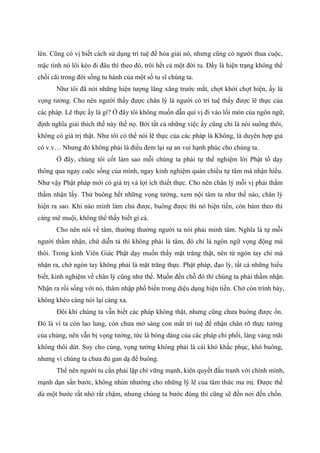 lên. Cũng có vị biết cách sử dụng trí tuệ để hóa giải nó, nhưng cũng có người thua cuộc,
mặc tình nó lôi kéo đi đâu thì theo đó, trôi hết cả một đời tu. Đấy là hiện trạng không thể
chối cãi trong đời sống tu hành của một số tu sĩ chúng ta.
Như tôi đã nói những hiện tượng lăng xăng trước mắt, chợt khởi chợt hiện, ấy là
vọng tưởng. Cho nên người thấy được chân lý là người có trí tuệ thấy được lẽ thực của
các pháp. Lẽ thực ấy là gì? Ở đây tôi không muốn dẫn quí vị đi vào lối mòn của ngôn ngữ,
định nghĩa giải thích thế này thế nọ. Bởi tất cả những việc ấy cũng chỉ là nói suông thôi,
không có giá trị thật. Như tôi có thể nói lẽ thực của các pháp là Không, là duyên hợp giả
có v.v… Nhưng đó không phải là điều đem lại sự an vui hạnh phúc cho chúng ta.
Ở đây, chúng tôi cốt làm sao mỗi chúng ta phải tự thể nghiệm lời Phật tổ dạy
thông qua ngay cuộc sống của mình, ngay kinh nghiệm quán chiếu tự tâm mà nhận hiểu.
Như vậy Phật pháp mới có giá trị và lợi ích thiết thực. Cho nên chân lý mỗi vị phải thầm
thầm nhận lấy. Thử buông hết những vọng tưởng, xem nội tâm ta như thế nào, chân lý
hiện ra sao. Khi nào mình làm chủ được, buông được thì nó hiện tiền, còn bám theo thì
càng mê muội, không thể thấy biết gì cả.
Cho nên nói về tâm, thường thường người ta nói phải minh tâm. Nghĩa là tự mỗi
người thầm nhận, chứ diễn tả thì không phải là tâm, đó chỉ là ngôn ngữ vọng động mà
thôi. Trong kinh Viên Giác Phật dạy muốn thấy mặt trăng thật, nên từ ngón tay chỉ mà
nhận ra, chớ ngón tay không phải là mặt trăng thực. Phật pháp, đạo lý, tất cả những hiểu
biết, kinh nghiệm về chân lý cũng như thế. Muốn đến chỗ đó thì chúng ta phải thầm nhận.
Nhận ra rồi sống với nó, thâm nhập phổ biến trong diệu dụng hiện tiền. Chớ còn trình bày,
không khéo càng nói lại càng xa.
Đôi khi chúng ta vẫn biết các pháp không thật, nhưng cũng chưa buông được ổn.
Đó là vì ta còn lao lung, còn chưa mở sáng con mắt trí tuệ để nhận chân rõ thực tướng
của chúng, nên vẫn bị vọng tưởng, tức là bóng dáng của các pháp chi phối, lảng vảng mãi
không thôi dứt. Suy cho cùng, vọng tưởng không phải là cái khó khắc phục, khó buông,
nhưng vì chúng ta chưa đủ gan dạ để buông.
Thế nên người tu cần phải lập chí vững mạnh, kiên quyết đấu tranh với chính mình,
mạnh dạn sấn bước, không nhún nhường cho những lý lẽ của tâm thức ma mị. Được thế
dù một bước rất nhỏ rất chậm, nhưng chúng ta bước đúng thì cũng sẽ đến nơi đến chốn.
 