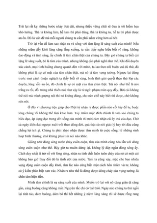 Trái lại rất kỵ những bước nhảy thật dài, nhưng thiếu vững chãi sẽ đưa ta tới hiểm họa
khó lường. Thà là không làm, hễ làm thì phải đúng, thà là không tu, hễ tu thì phải được
an ổn. Đó là vấn đề mà mỗi người chúng ta cần phải nắm vững hơn ai hết.
Trở lại vấn đề làm sao nhận ra và sống với tâm lặng lẽ sáng suốt của mình? Nếu
những niệm dấy khởi lăng xăng lắng xuống, ta vẫn thấy nghe hiểu biết rõ ràng, không
dao động và tỉnh sáng, ấy chính là tâm chân thật của chúng ta. Bây giờ chúng ta biết cái
lặng lẽ sáng suốt, đó là tâm của mình, nhưng không cần phải nghĩ như thế. Khi đối duyên
xúc cảnh, mọi tình huống chung quanh đến với mình, ta lao theo rồi buồn vui đủ thứ, đó
không phải là sự có mặt của tâm chân thật, mà nó là tâm vọng tưởng. Ngược lại đứng
trước mọi cảnh thuận nghịch ta thấy biết rõ ràng, bình tĩnh giải quyết theo thứ lớp các
duyên, lòng vẫn an ổn, đó chính là sự có mặt của tâm chân thật. Tôi nói như thế là nói
trắng ra rồi, đối trong nhà thiền nói như vậy là tử ngữ, phạm môn quy đấy. Bởi cái không
thể nói mà mình gượng nói thì nó không đúng, cho nên chỗ này biết thì được, chớ không
nên nói.
Ở đây vì phương tiện giúp cho Phật tử nhận ra được phần nào cốt tủy để tu, buộc
lòng chúng tôi không thể làm khác hơn. Tuy nhiên mục đích chánh là làm sao chúng ta
hiểu đạo, áp dụng đạo trong đời sống của mình thì mới cảm nhận cái lý thú của đạo. Chớ
cả ngày điên đảo ngược xuôi trôi theo dòng đời, quả thật có nói giáo lý hay tới đâu cũng
chẳng lợi ích gì. Chúng ta phải khéo nhận được tâm mình từ cuộc sống, từ những sinh
hoạt bình thường, chớ không phải tìm nơi nào khác.
Giống như dòng sông nước chảy cuồn cuộn, tâm của mình cũng hòa lẫn với dòng
sông cuồn cuộn như thế. Bây giờ ta muốn dừng lại, không lý đắp ngăn dòng sông ấy.
Cách duy nhất là trở về với lòng sông, nhận ra tính chất luôn tuôn chảy của nó có một cái
không bao giờ thay đổi đó là tánh ướt của nước. Tâm ta cũng vậy, mặc cho bao nhiêu
vọng động cuồn cuộn dấy khởi, tâm lúc nào cũng biết một cách hồn nhiên vô tư, không
có ý kiến phân biệt xen vào. Nhận ra như thế là dừng được dòng chảy của vọng tưởng, là
chân tâm hiện tiền.
Minh tâm chính là sự sáng suốt của mình. Muốn trở lại với nó càng giản dị càng
gần, càng buông càng không mất. Nguyên tắc chỉ có thế thôi. Ngày nào chúng ta thử ngồi
lại tỉnh táo, dám buông, dám bố thí hết những ý niệm lăng xăng thì sẽ được rỗng rang
 
