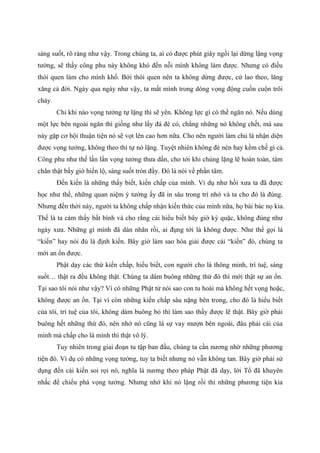 sáng suốt, rõ ràng như vậy. Trong chúng ta, ai có được phút giây ngồi lại dừng lặng vọng
tưởng, sẽ thấy công phu này không khó đến nỗi mình không làm được. Nhưng có điều
thói quen làm cho mình khổ. Bởi thói quen nên ta không dừng được, cứ lao theo, lăng
xăng cả đời. Ngày qua ngày như vậy, ta mất mình trong dòng vọng động cuồn cuộn trôi
chảy.
Chỉ khi nào vọng tưởng tự lặng thì sẽ yên. Không lực gì có thể ngăn nó. Nếu dùng
một lực bên ngoài ngăn thì giống như lấy đá đè cỏ, chẳng những nó không chết, mà sau
này gặp cơ hội thuận tiện nó sẽ vọt lên cao hơn nữa. Cho nên người làm chủ là nhận diện
được vọng tưởng, không theo thì tự nó lặng. Tuyệt nhiên không đè nén hay kềm chế gì cả.
Công phu như thế lần lần vọng tưởng thưa dần, cho tới khi chúng lặng lẽ hoàn toàn, tâm
chân thật bấy giờ hiển lộ, sáng suốt tròn đầy. Đó là nói về phần tâm.
Đến kiến là những thấy biết, kiến chấp của mình. Ví dụ như hồi xưa ta đã được
học như thế, những quan niệm ý tưởng ấy đã in sâu trong trí nhớ và ta cho đó là đúng.
Nhưng đến thời này, người ta không chấp nhận kiến thức của mình nữa, họ bài bác nọ kia.
Thế là ta cảm thấy bất bình và cho rằng cái hiểu biết bây giờ kỳ quặc, không đúng như
ngày xưa. Những gì mình đã dán nhãn rồi, ai đụng tới là không được. Như thế gọi là
“kiến” hay nói đủ là định kiến. Bây giờ làm sao hóa giải được cái “kiến” đó, chúng ta
mới an ổn được.
Phật dạy các thứ kiến chấp, hiểu biết, con người cho là thông minh, trí tuệ, sáng
suốt… thật ra đều không thật. Chúng ta dám buông những thứ đó thì mới thật sự an ổn.
Tại sao tôi nói như vậy? Vì có những Phật tử nói sao con tu hoài mà không hết vọng hoặc,
không được an ổn. Tại vì còn những kiến chấp sâu nặng bên trong, cho đó là hiểu biết
của tôi, trí tuệ của tôi, không dám buông bỏ thì làm sao thấy được lẽ thật. Bây giờ phải
buông hết những thứ đó, nên nhớ nó cũng là sự vay mượn bên ngoài, đâu phải cái của
mình mà chấp cho là mình thì thật vô lý.
Tuy nhiên trong giai đoạn tu tập ban đầu, chúng ta cần nương nhờ những phương
tiện đó. Ví dụ có những vọng tưởng, tuy ta biết nhưng nó vẫn không tan. Bây giờ phải sử
dụng đến cái kiến soi rọi nó, nghĩa là nương theo pháp Phật đã dạy, lời Tổ đã khuyên
nhắc để chiếu phá vọng tưởng. Nhưng nhớ khi nó lặng rồi thì những phương tiện kia
 