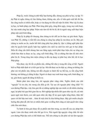 Pháp ấy, trước chúng ta nhờ thầy bạn hướng dẫn, nhưng sau phải tự học, tự tập. Ví
dụ Phật tử nghe chúng tôi bảo không tham, không sân, nếu về nhà quên mất hết thì lâu
lâu cũng muốn có nhiều tiền, hoặc ai vừa đụng tới liền nổi trận lôi đình. Như vậy là chưa
tự học, tự hành pháp của Phật. Phải từng phút giây, từng đêm ngày, trong mọi sinh hoạt,
lúc nào mình cũng học pháp. Niệm nào tăm tối thì bỏ đi, đó là người sáng suốt thực hiện
pháp một cách bình đẳng.
Pháp ấy là pháp tối thượng, đưa chúng ta tới chỗ an ổn thực sự giải thoát. Ngày
xưa Phật Tổ, những vị tiền bối của chúng ta cũng học pháp ấy mà được an ổn. Bây giờ
chúng ta muốn an ổn, muốn hết khổ cũng phải học pháp ấy. Quí vị đừng nghĩ phải đọc
năm ba quyển kinh quyển luận hay nghiên cứu sách nọ sách kia mới gọi là học pháp.
Điều đó cũng cần thiết nhưng làm sao hằng ngày mình phải thực hiện cho sự sống của
chính bản thân ta được an lạc, sáng suốt bình đẳng. Tất cả những thứ tăm tối nhỏ nhoi
phải bỏ đi. Trong từng tâm niệm chúng ta đều áp dụng và phát huy như thế, đó là học
Phật pháp.
Nếu được vậy thì tất cả phiền não, những bất như ý trong đời sống sẽ hết. Người
biết tu Phật nhất định sẽ có kết quả lợi lạc. Khi đã được an ổn thật sự, chúng ta không cần
phải nói trừ phiền não, không nói đến chuyện tu hành thế nọ thế kia, ta vẫn sống bình
thường, mà không gì chẳng là đạo. Người có được mọi sinh hoạt sáng suốt, bình đẳng, tự
tại, giải thoát, người đó đúng là thiền sư.
Muốn phát tâm rộng lớn, chí nguyện phải vững chắc. Nghĩa chính của chữ
“nguyện” là xin cho, tức mong cầu điều gì đó. Tại sao chí nguyện phải vững chắc? Vì
con đường Phật đạo, việc hóa giải tất cả những nghiệp tập của mình có rất nhiều chướng
ngại, lại phải trải qua thời gian lâu xa. Bởi nghiệp tập nhiều đời quen như vậy rồi, cái mũi
quen ngửi mùi thơm, con mắt quen nhìn sắc đẹp, lỗ tai quen nghe tiếng khen, thân thể
quen với khí hậu tươi mát… khác đi một chút là chịu không được. Bây giờ muốn chuyển
hướng đâu phải dễ, đòi hỏi có nhiều thời gian và đồng thời cũng có một quyết tâm vững
chắc lắm mới được.
Tu hành là hóa giải được tất cả phiền não bên trong, sự cám dỗ của các pháp bên
ngoài. Làm chủ được mình như thế gọi là tu. Nên người lập nguyện vững chắc thì trên
con đường Phật đạo mới có thể thành tựu. Thế nên chúng ta cần phải xét lại tâm nguyện
 