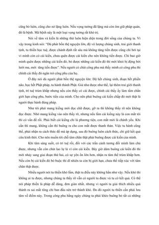 cũng bỏ luôn, cũng cho nó lặng luôn. Nếu vọng tưởng đã lặng mà còn ôm giữ pháp quán,
đó là bệnh. Mà bệnh này là một loại vọng tưởng rất khó trị.
Nói về tâm và kiến là những thứ luôn hiện diện trong đời sống của chúng ta. Vì
vậy trong kinh nói: “Dù phát bốn thệ nguyện lớn, độ vô lượng chúng sinh, trai giới thanh
tịnh, tu thiền học tuệ, được chánh định rất sâu mà không tăng tiến được cũng chỉ bởi tại
vì mình còn có cái kiến, chưa quên được cái kiến cho nên không tiến được. Chỉ bao giờ
mình quên được những cái kiến đó, bỏ được những cái kiến đó thì mới khỏi bị động bởi
lưới ma, mới tăng tiến được”. Nếu người có chút công phu mà thấy mình có công phu thì
chính cái thấy đó ngăn trở công phu của họ.
Ở đây nói dù người phát bốn thệ nguyện lớn: Độ hết chúng sinh, đoạn hết phiền
não, học hết Phật pháp, tu hành thành Phật. Giả như được như thế, lại thêm trai giới thanh
tịnh, trí tuệ trùm khắp nhưng nếu còn thấy có cái được, chính cái thấy ấy làm tấm chắn
giới hạn công phu, bước tiến của mình. Cho nên phải buông cái kiến chấp đó mới thật là
người thực hành đúng pháp.
Như tôi phải mang kiếng mới đọc chữ được, gỡ ra thì không thấy rõ nên không
đọc được. Nhờ mang kiếng vào nên thấy rõ, nhưng nếu lầm cái kiếng này là con mắt tôi
thì có vấn đề rồi. Phải biết cái kiếng chỉ là phương tiện, con mắt mới là chánh yếu. Khi
cần thì mang, không cần thì buông ra cho con mắt được thanh thản. Việc tu hành cũng
thế, phải nhận ra cách thức để mà áp dụng, sau đó buông luôn cách thức, chỉ giữ kết quả
cứu kính thôi. Cho nên muốn tới chỗ tâm chân thật phải buông được cái kiến của mình.
Khi tâm sáng suốt, có trí tuệ rồi, đối với các trần cảnh tương đối mình làm chủ
được, nhưng vẫn còn chút lao lự là vì còn cái kiến. Bây giờ dám buông cái kiến đó thì
mới nhảy sang giai đoạn thứ hai, có sự yên ổn lớn hơn, nhận ra tâm thể trùm khắp hơn.
Nếu còn bị cái kiến đó bó buộc thì dĩ nhiên ta còn bị giới hạn, chưa thể tiếp xúc với tâm
chân thật được.
Nhiều người nói tu thiền khó lắm, thật ra điều này không hẳn như vậy. Nếu khó thì
không ai tu được, nhưng chúng ta thấy rõ vẫn có người tu được và tu có kết quả. Có thể
nói pháp thiền là pháp dễ dàng, đơn giản nhất, nhưng vì người ta giải thích nhiều quá
thành ra sai mất tông chỉ ban đầu nên trở thành khó. Do đó người tu thiền cần phải lưu
tâm về điểm này. Trong công phu hằng ngày chúng ta phải khéo buông bỏ tất cả những
 