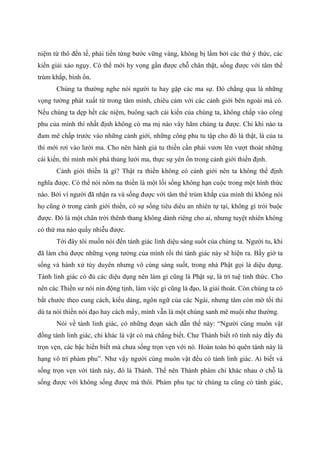 niệm từ thô đến tế, phải tiến từng bước vững vàng, không bị lầm bởi các thứ ý thức, các
kiến giải xảo ngụy. Có thế mới hy vọng gần được chỗ chân thật, sống được với tâm thể
trùm khắp, bình ổn.
Chúng ta thường nghe nói người tu hay gặp các ma sự. Đó chẳng qua là những
vọng tưởng phát xuất từ trong tâm mình, chiêu cảm với các cảnh giới bên ngoài mà có.
Nếu chúng ta dẹp hết các niệm, buông sạch cái kiến của chúng ta, không chấp vào công
phu của mình thì nhất định không có ma mị nào vây hãm chúng ta được. Chỉ khi nào ta
đam mê chấp trước vào những cảnh giới, những công phu tu tập cho đó là thật, là của ta
thì mới rơi vào lưới ma. Cho nên hành giả tu thiền cần phải vươn lên vượt thoát những
cái kiến, thì mình mới phá thủng lưới ma, thực sự yên ổn trong cảnh giới thiền định.
Cảnh giới thiền là gì? Thật ra thiền không có cảnh giới nên ta không thể định
nghĩa được. Có thể nói nôm na thiền là một lối sống không hạn cuộc trong một hình thức
nào. Bởi vì người đã nhận ra và sống được với tâm thể trùm khắp của mình thì không nói
họ cũng ở trong cảnh giới thiền, có sự sống tiêu diêu an nhiên tự tại, không gì trói buộc
được. Đó là một chân trời thênh thang không dành riêng cho ai, nhưng tuyệt nhiên không
có thứ ma nào quấy nhiễu được.
Tới đây tôi muốn nói đến tánh giác linh diệu sáng suốt của chúng ta. Người tu, khi
đã làm chủ được những vọng tưởng của mình rồi thì tánh giác này sẽ hiện ra. Bấy giờ ta
sống và hành xử tùy duyên nhưng vô cùng sáng suốt, trong nhà Phật gọi là diệu dụng.
Tánh linh giác có đủ các diệu dụng nên làm gì cũng là Phật sự, là trí tuệ tỉnh thức. Cho
nên các Thiền sư nói nín động tịnh, làm việc gì cũng là đạo, là giải thoát. Còn chúng ta có
bắt chước theo cung cách, kiểu dáng, ngôn ngữ của các Ngài, nhưng tâm còn mờ tối thì
dù ta nói thiền nói đạo hay cách mấy, mình vẫn là một chúng sanh mê muội như thường.
Nói về tánh linh giác, có những đoạn sách dẫn thế này: “Người cùng muôn vật
đồng tánh linh giác, chỉ khác là vật có mà chẳng biết. Chư Thánh biết rõ tính này đầy đủ
trọn vẹn, các bậc hiền biết mà chưa sống trọn vẹn với nó. Hoàn toàn bỏ quên tánh này là
hạng vô trí phàm phu”. Như vậy người cùng muôn vật đều có tánh linh giác. Ai biết và
sống trọn vẹn với tánh này, đó là Thánh. Thế nên Thánh phàm chỉ khác nhau ở chỗ là
sống được với không sống được mà thôi. Phàm phu tục tử chúng ta cũng có tánh giác,
 