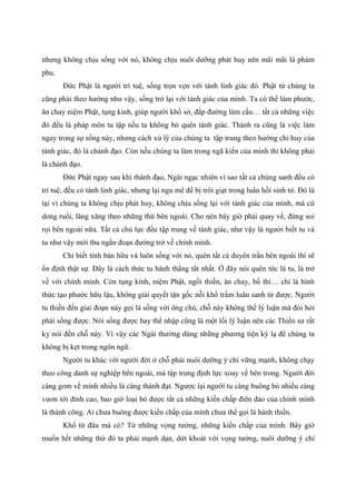 nhưng không chịu sống với nó, không chịu nuôi dưỡng phát huy nên mãi mãi là phàm
phu.
Đức Phật là người trí tuệ, sống trọn vẹn với tánh linh giác đó. Phật tử chúng ta
cũng phải theo hướng như vậy, sống trở lại với tánh giác của mình. Ta có thể làm phước,
ăn chay niệm Phật, tụng kinh, giúp người khổ sở, đắp đường làm cầu… tất cả những việc
đó đều là pháp môn tu tập nếu ta không bỏ quên tánh giác. Thành ra cũng là việc làm
ngay trong sự sống này, nhưng cách xử lý của chúng ta tập trung theo hướng chỉ huy của
tánh giác, đó là chánh đạo. Còn nếu chúng ta làm trong ngã kiến của mình thì không phải
là chánh đạo.
Đức Phật ngay sau khi thành đạo, Ngài ngạc nhiên vì sao tất cả chúng sanh đều có
trí tuệ, đều có tánh linh giác, nhưng lại ngu mê để bị trôi giạt trong luân hồi sinh tử. Đó là
tại vì chúng ta không chịu phát huy, không chịu sống lại với tánh giác của mình, mà cứ
dong ruổi, lăng xăng theo những thứ bên ngoài. Cho nên bây giờ phải quay về, đừng soi
rọi bên ngoài nữa. Tất cả chủ lực đều tập trung về tánh giác, như vậy là người biết tu và
tu như vậy mới thu ngắn đoạn đường trở về chính mình.
Chỉ biết tính bản hữu và luôn sống với nó, quên tất cả duyên trần bên ngoài thì sẽ
ổn định thật sự. Đây là cách thức tu hành thẳng tắt nhất. Ở đây nói quên tức là tu, là trở
về với chính mình. Còn tụng kinh, niệm Phật, ngồi thiền, ăn chay, bố thí… chỉ là hình
thức tạo phước hữu lậu, không giải quyết tận gốc nỗi khổ trầm luân sanh tử được. Người
tu thiền đến giai đoạn này gọi là sống với ông chủ, chỗ này không thể lý luận mà đòi hỏi
phải sống được. Nói sống được hay thể nhập cũng là một lối lý luận nên các Thiền sư rất
kỵ nói đến chỗ này. Vì vậy các Ngài thường dùng những phương tiện kỳ lạ để chúng ta
không bị kẹt trong ngôn ngữ.
Người tu khác với người đời ở chỗ phải nuôi dưỡng ý chí vững mạnh, không chạy
theo công danh sự nghiệp bên ngoài, mà tập trung định lực xoay về bên trong. Người đời
càng gom về mình nhiều là càng thành đạt. Ngược lại người tu càng buông bỏ nhiều càng
vươn tới đỉnh cao, bao giờ loại bỏ được tất cả những kiến chấp điên đảo của chính mình
là thành công. Ai chưa buông được kiến chấp của mình chưa thể gọi là hành thiền.
Khổ từ đâu mà có? Từ những vọng tưởng, những kiến chấp của mình. Bây giờ
muốn hết những thứ đó ta phải mạnh dạn, dứt khoát với vọng tưởng, nuôi dưỡng ý chí
 