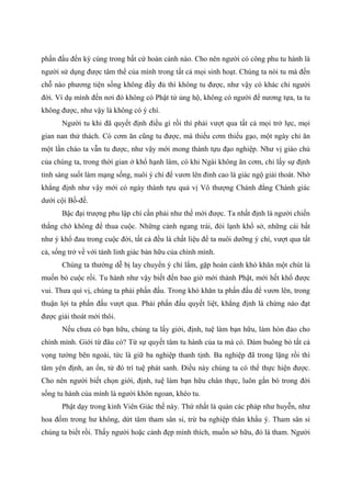 phấn đấu đến kỳ cùng trong bất cứ hoàn cảnh nào. Cho nên người có công phu tu hành là
người sử dụng được tâm thể của mình trong tất cả mọi sinh hoạt. Chúng ta nói tu mà đến
chỗ nào phương tiện sống không đầy đủ thì không tu được, như vậy có khác chi người
đời. Ví dụ mình đến nơi đó không có Phật tử ủng hộ, không có người để nương tựa, ta tu
không được, như vậy là không có ý chí.
Người tu khi đã quyết định điều gì rồi thì phải vượt qua tất cả mọi trở lực, mọi
gian nan thử thách. Có cơm ăn cũng tu được, mà thiếu cơm thiếu gạo, một ngày chỉ ăn
một lần cháo ta vẫn tu được, như vậy mới mong thành tựu đạo nghiệp. Như vị giáo chủ
của chúng ta, trong thời gian ở khổ hạnh lâm, có khi Ngài không ăn cơm, chỉ lấy sự định
tỉnh sáng suốt làm mạng sống, nuôi ý chí để vươn lên đỉnh cao là giác ngộ giải thoát. Nhờ
khẳng định như vậy mới có ngày thành tựu quả vị Vô thượng Chánh đẳng Chánh giác
dưới cội Bồ-đề.
Bậc đại trượng phu lập chí cần phải như thế mới được. Ta nhất định là người chiến
thắng chớ không để thua cuộc. Những cảnh ngang trái, đói lạnh khổ sở, những cái bất
như ý khổ đau trong cuộc đời, tất cả đều là chất liệu để ta nuôi dưỡng ý chí, vượt qua tất
cả, sống trở về với tánh linh giác bản hữu của chính mình.
Chúng ta thường dễ bị lay chuyển ý chí lắm, gặp hoàn cảnh khó khăn một chút là
muốn bỏ cuộc rồi. Tu hành như vậy biết đến bao giờ mới thành Phật, mới hết khổ được
vui. Thưa quí vị, chúng ta phải phấn đấu. Trong khó khăn ta phấn đấu để vươn lên, trong
thuận lợi ta phấn đấu vượt qua. Phải phấn đấu quyết liệt, khẳng định là chừng nào đạt
được giải thoát mới thôi.
Nếu chưa có bạn hữu, chúng ta lấy giới, định, tuệ làm bạn hữu, làm hòn đảo cho
chính mình. Giới từ đâu có? Từ sự quyết tâm tu hành của ta mà có. Dám buông bỏ tất cả
vọng tưởng bên ngoài, tức là giữ ba nghiệp thanh tịnh. Ba nghiệp đã trong lặng rồi thì
tâm yên định, an ổn, từ đó trí tuệ phát sanh. Điều này chúng ta có thể thực hiện được.
Cho nên người biết chọn giới, định, tuệ làm bạn hữu chân thực, luôn gắn bó trong đời
sống tu hành của mình là người khôn ngoan, khéo tu.
Phật dạy trong kinh Viên Giác thế này. Thứ nhất là quán các pháp như huyễn, như
hoa đốm trong hư không, dứt tâm tham sân si, trừ ba nghiệp thân khẩu ý. Tham sân si
chúng ta biết rồi. Thấy người hoặc cảnh đẹp mình thích, muốn sở hữu, đó là tham. Người
 