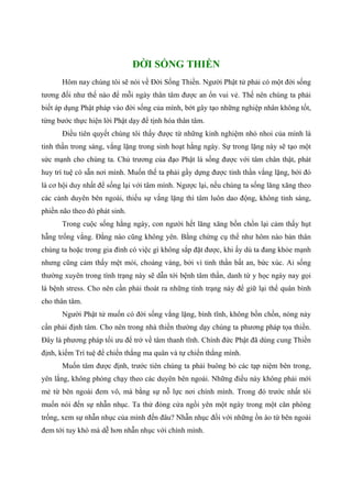 ĐỜI SỐNG THIỀN
Hôm nay chúng tôi sẽ nói về Đời Sống Thiền. Người Phật tử phải có một đời sống
tương đối như thế nào để mỗi ngày thân tâm được an ổn vui vẻ. Thế nên chúng ta phải
biết áp dụng Phật pháp vào đời sống của mình, bớt gây tạo những nghiệp nhân không tốt,
từng bước thực hiện lời Phật dạy để tịnh hóa thân tâm.
Điều tiên quyết chúng tôi thấy được từ những kinh nghiệm nhỏ nhoi của mình là
tinh thần trong sáng, vắng lặng trong sinh hoạt hằng ngày. Sự trong lặng này sẽ tạo một
sức mạnh cho chúng ta. Chủ trương của đạo Phật là sống được với tâm chân thật, phát
huy trí tuệ có sẵn nơi mình. Muốn thế ta phải gầy dựng được tinh thần vắng lặng, bởi đó
là cơ hội duy nhất để sống lại với tâm mình. Ngược lại, nếu chúng ta sống lăng xăng theo
các cảnh duyên bên ngoài, thiếu sự vắng lặng thì tâm luôn dao động, không tỉnh sáng,
phiền não theo đó phát sinh.
Trong cuộc sống hằng ngày, con người hết lăng xăng bồn chồn lại cảm thấy hụt
hẫng trống vắng. Đằng nào cũng không yên. Bằng chứng cụ thể như hôm nào bản thân
chúng ta hoặc trong gia đình có việc gì không sắp đặt được, khi ấy dù ta đang khỏe mạnh
nhưng cũng cảm thấy mệt mỏi, choáng váng, bởi vì tinh thần bất an, bức xúc. Ai sống
thường xuyên trong tình trạng này sẽ dẫn tới bệnh tâm thần, danh từ y học ngày nay gọi
là bệnh stress. Cho nên cần phải thoát ra những tình trạng này để giữ lại thế quân bình
cho thân tâm.
Người Phật tử muốn có đời sống vắng lặng, bình tĩnh, không bồn chồn, nóng nảy
cần phải định tâm. Cho nên trong nhà thiền thường dạy chúng ta phương pháp tọa thiền.
Đây là phương pháp tối ưu để trở về tâm thanh tĩnh. Chính đức Phật đã dùng cung Thiền
định, kiếm Trí tuệ để chiến thắng ma quân và tự chiến thắng mình.
Muốn tâm được định, trước tiên chúng ta phải buông bỏ các tạp niệm bên trong,
yên lắng, không phóng chạy theo các duyên bên ngoài. Những điều này không phải mới
mẻ từ bên ngoài đem vô, mà bằng sự nỗ lực nơi chính mình. Trong đó trước nhất tôi
muốn nói đến sự nhẫn nhục. Ta thử đóng cửa ngồi yên một ngày trong một căn phòng
trống, xem sự nhẫn nhục của mình đến đâu? Nhẫn nhục đối với những ồn ào từ bên ngoài
đem tới tuy khó mà dễ hơn nhẫn nhục với chính mình.
 